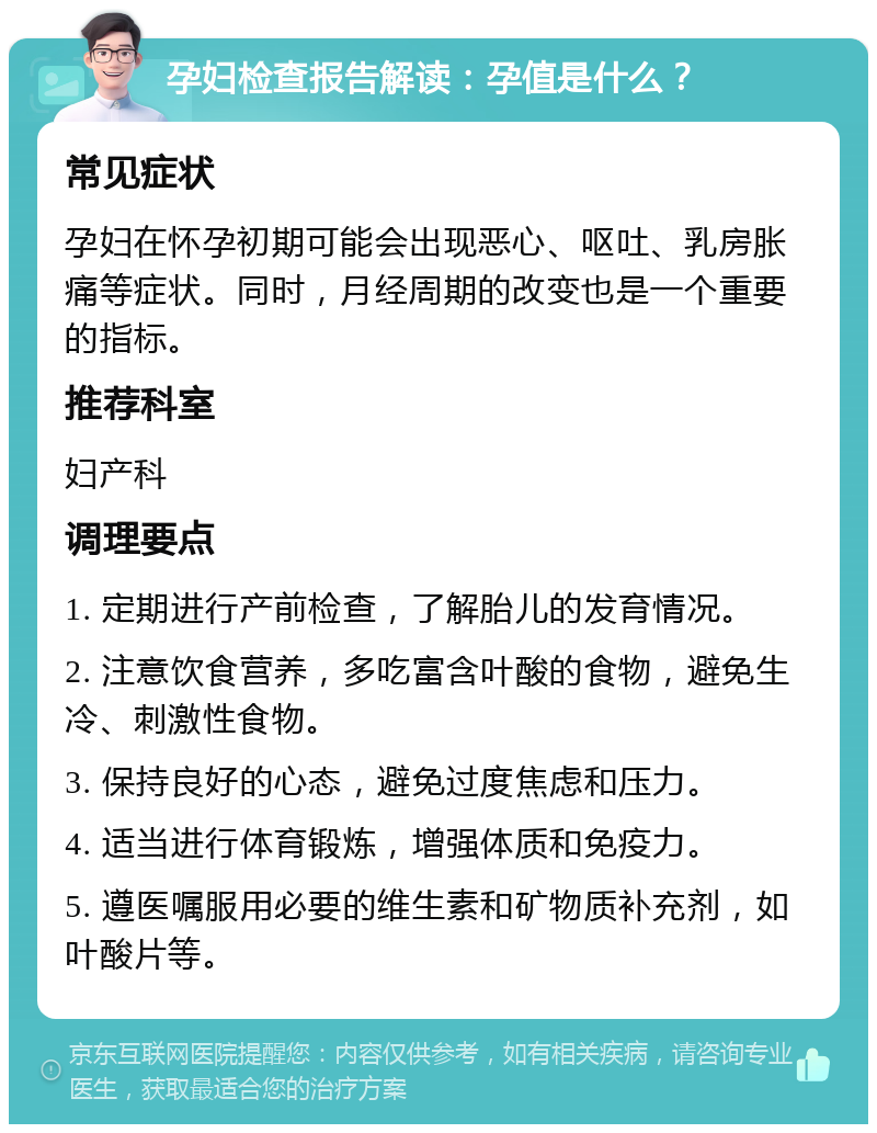 孕妇检查报告解读：孕值是什么？ 常见症状 孕妇在怀孕初期可能会出现恶心、呕吐、乳房胀痛等症状。同时，月经周期的改变也是一个重要的指标。 推荐科室 妇产科 调理要点 1. 定期进行产前检查，了解胎儿的发育情况。 2. 注意饮食营养，多吃富含叶酸的食物，避免生冷、刺激性食物。 3. 保持良好的心态，避免过度焦虑和压力。 4. 适当进行体育锻炼，增强体质和免疫力。 5. 遵医嘱服用必要的维生素和矿物质补充剂，如叶酸片等。