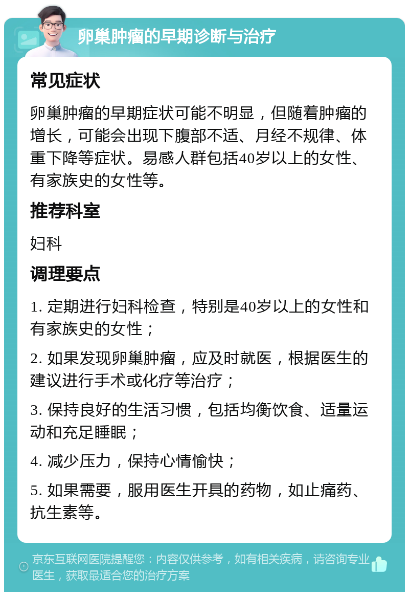 卵巢肿瘤的早期诊断与治疗 常见症状 卵巢肿瘤的早期症状可能不明显，但随着肿瘤的增长，可能会出现下腹部不适、月经不规律、体重下降等症状。易感人群包括40岁以上的女性、有家族史的女性等。 推荐科室 妇科 调理要点 1. 定期进行妇科检查，特别是40岁以上的女性和有家族史的女性； 2. 如果发现卵巢肿瘤，应及时就医，根据医生的建议进行手术或化疗等治疗； 3. 保持良好的生活习惯，包括均衡饮食、适量运动和充足睡眠； 4. 减少压力，保持心情愉快； 5. 如果需要，服用医生开具的药物，如止痛药、抗生素等。