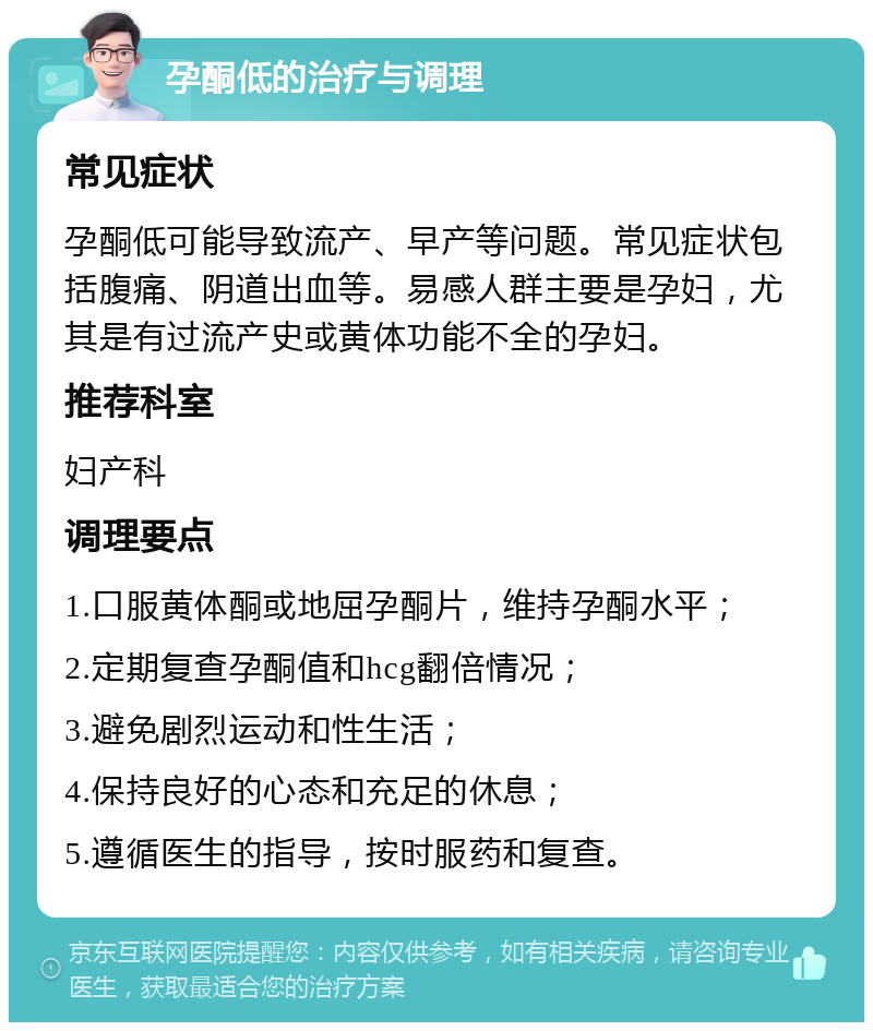 孕酮低的治疗与调理 常见症状 孕酮低可能导致流产、早产等问题。常见症状包括腹痛、阴道出血等。易感人群主要是孕妇，尤其是有过流产史或黄体功能不全的孕妇。 推荐科室 妇产科 调理要点 1.口服黄体酮或地屈孕酮片，维持孕酮水平； 2.定期复查孕酮值和hcg翻倍情况； 3.避免剧烈运动和性生活； 4.保持良好的心态和充足的休息； 5.遵循医生的指导，按时服药和复查。