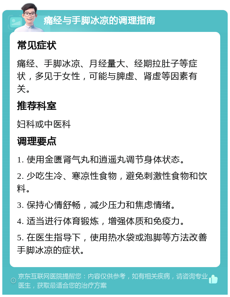 痛经与手脚冰凉的调理指南 常见症状 痛经、手脚冰凉、月经量大、经期拉肚子等症状，多见于女性，可能与脾虚、肾虚等因素有关。 推荐科室 妇科或中医科 调理要点 1. 使用金匮肾气丸和逍遥丸调节身体状态。 2. 少吃生冷、寒凉性食物，避免刺激性食物和饮料。 3. 保持心情舒畅，减少压力和焦虑情绪。 4. 适当进行体育锻炼，增强体质和免疫力。 5. 在医生指导下，使用热水袋或泡脚等方法改善手脚冰凉的症状。