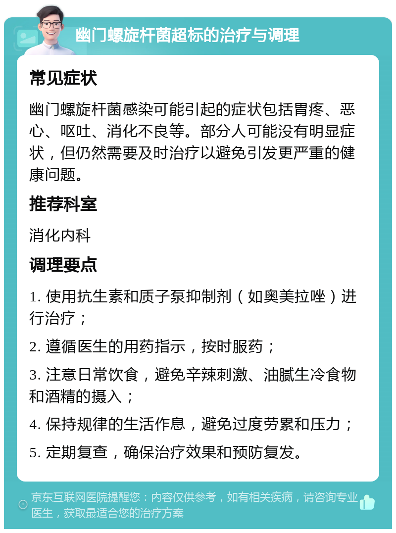 幽门螺旋杆菌超标的治疗与调理 常见症状 幽门螺旋杆菌感染可能引起的症状包括胃疼、恶心、呕吐、消化不良等。部分人可能没有明显症状，但仍然需要及时治疗以避免引发更严重的健康问题。 推荐科室 消化内科 调理要点 1. 使用抗生素和质子泵抑制剂（如奥美拉唑）进行治疗； 2. 遵循医生的用药指示，按时服药； 3. 注意日常饮食，避免辛辣刺激、油腻生冷食物和酒精的摄入； 4. 保持规律的生活作息，避免过度劳累和压力； 5. 定期复查，确保治疗效果和预防复发。