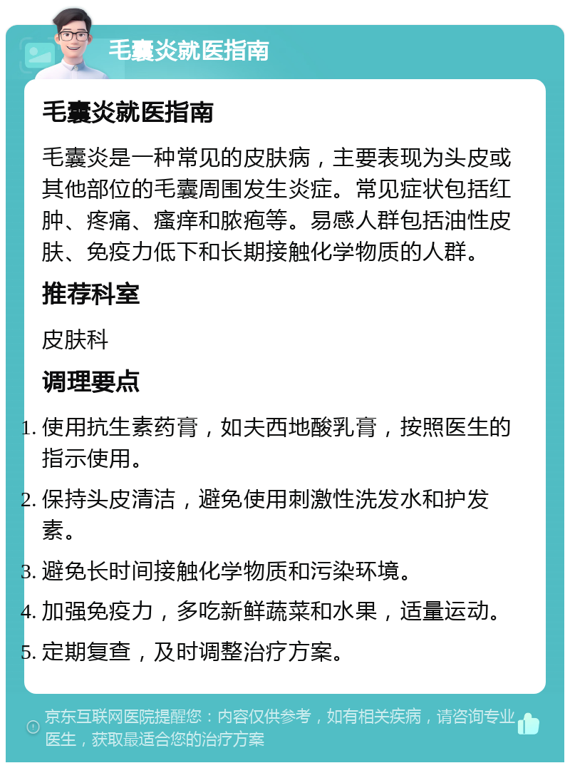 毛囊炎就医指南 毛囊炎就医指南 毛囊炎是一种常见的皮肤病，主要表现为头皮或其他部位的毛囊周围发生炎症。常见症状包括红肿、疼痛、瘙痒和脓疱等。易感人群包括油性皮肤、免疫力低下和长期接触化学物质的人群。 推荐科室 皮肤科 调理要点 使用抗生素药膏，如夫西地酸乳膏，按照医生的指示使用。 保持头皮清洁，避免使用刺激性洗发水和护发素。 避免长时间接触化学物质和污染环境。 加强免疫力，多吃新鲜蔬菜和水果，适量运动。 定期复查，及时调整治疗方案。