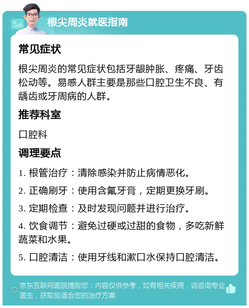 根尖周炎就医指南 常见症状 根尖周炎的常见症状包括牙龈肿胀、疼痛、牙齿松动等。易感人群主要是那些口腔卫生不良、有龋齿或牙周病的人群。 推荐科室 口腔科 调理要点 1. 根管治疗：清除感染并防止病情恶化。 2. 正确刷牙：使用含氟牙膏，定期更换牙刷。 3. 定期检查：及时发现问题并进行治疗。 4. 饮食调节：避免过硬或过甜的食物，多吃新鲜蔬菜和水果。 5. 口腔清洁：使用牙线和漱口水保持口腔清洁。