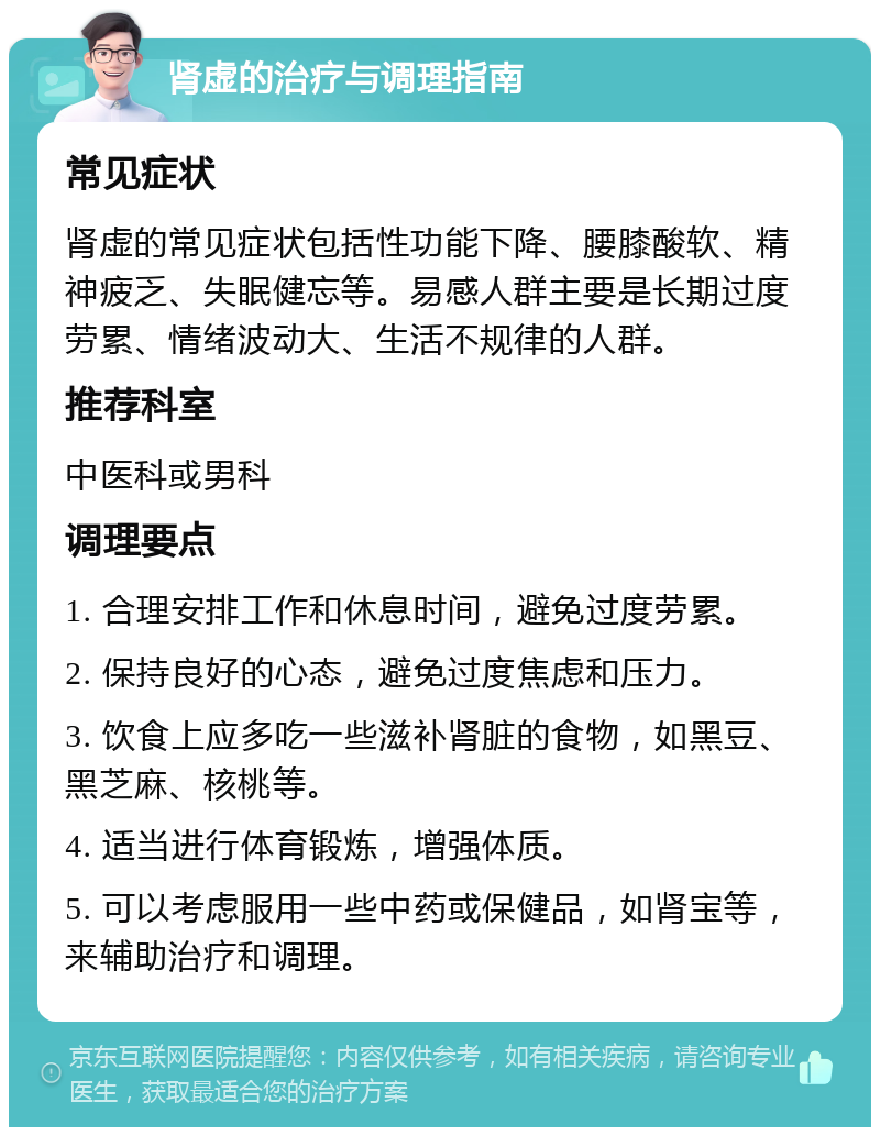 肾虚的治疗与调理指南 常见症状 肾虚的常见症状包括性功能下降、腰膝酸软、精神疲乏、失眠健忘等。易感人群主要是长期过度劳累、情绪波动大、生活不规律的人群。 推荐科室 中医科或男科 调理要点 1. 合理安排工作和休息时间，避免过度劳累。 2. 保持良好的心态，避免过度焦虑和压力。 3. 饮食上应多吃一些滋补肾脏的食物，如黑豆、黑芝麻、核桃等。 4. 适当进行体育锻炼，增强体质。 5. 可以考虑服用一些中药或保健品，如肾宝等，来辅助治疗和调理。