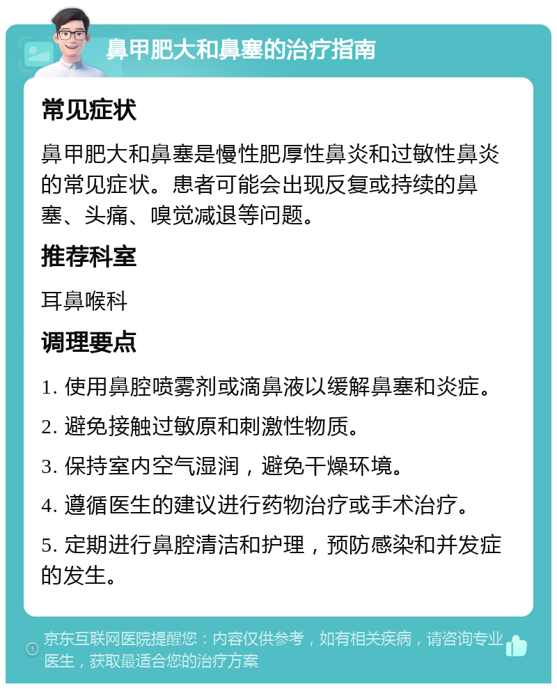 鼻甲肥大和鼻塞的治疗指南 常见症状 鼻甲肥大和鼻塞是慢性肥厚性鼻炎和过敏性鼻炎的常见症状。患者可能会出现反复或持续的鼻塞、头痛、嗅觉减退等问题。 推荐科室 耳鼻喉科 调理要点 1. 使用鼻腔喷雾剂或滴鼻液以缓解鼻塞和炎症。 2. 避免接触过敏原和刺激性物质。 3. 保持室内空气湿润，避免干燥环境。 4. 遵循医生的建议进行药物治疗或手术治疗。 5. 定期进行鼻腔清洁和护理，预防感染和并发症的发生。