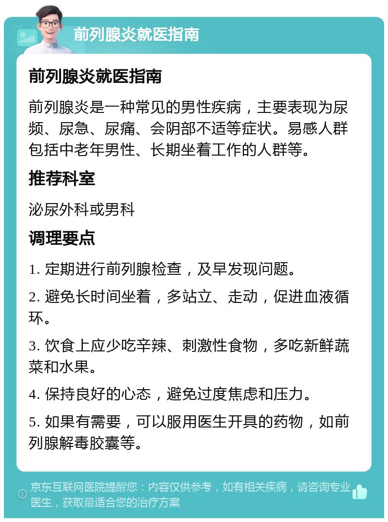 前列腺炎就医指南 前列腺炎就医指南 前列腺炎是一种常见的男性疾病，主要表现为尿频、尿急、尿痛、会阴部不适等症状。易感人群包括中老年男性、长期坐着工作的人群等。 推荐科室 泌尿外科或男科 调理要点 1. 定期进行前列腺检查，及早发现问题。 2. 避免长时间坐着，多站立、走动，促进血液循环。 3. 饮食上应少吃辛辣、刺激性食物，多吃新鲜蔬菜和水果。 4. 保持良好的心态，避免过度焦虑和压力。 5. 如果有需要，可以服用医生开具的药物，如前列腺解毒胶囊等。