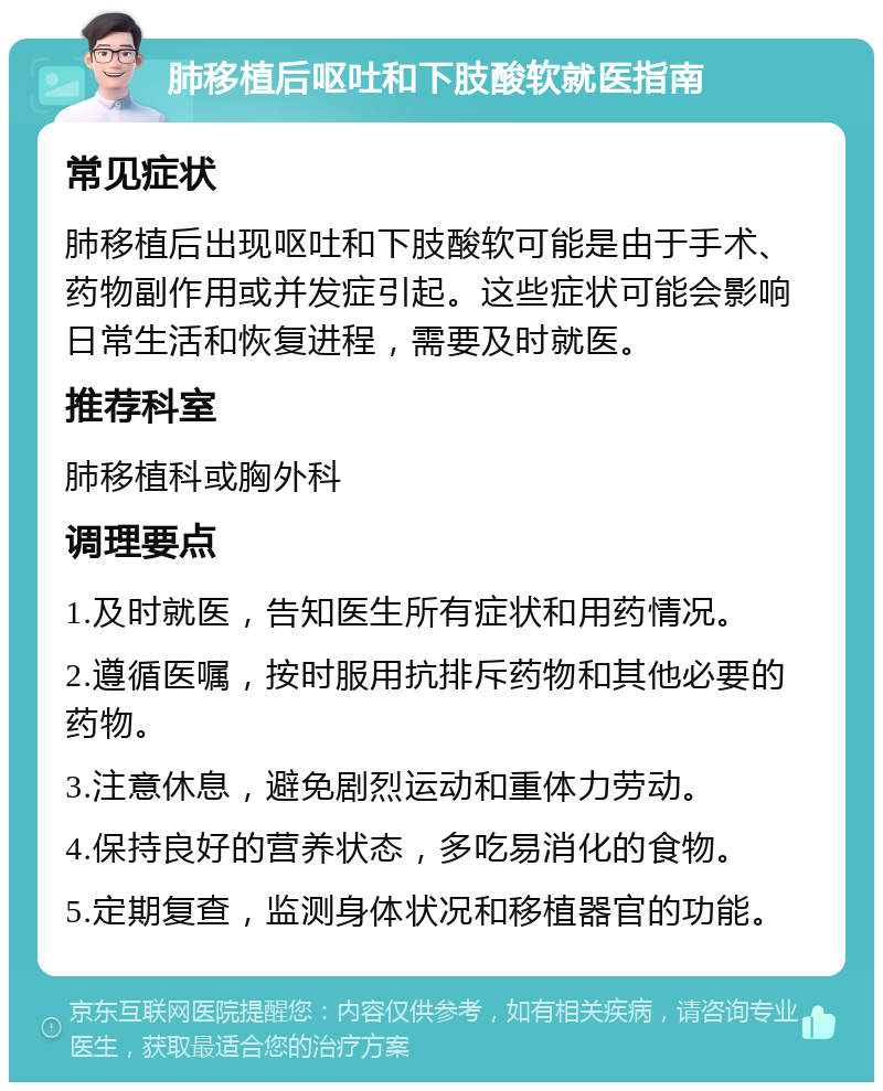 肺移植后呕吐和下肢酸软就医指南 常见症状 肺移植后出现呕吐和下肢酸软可能是由于手术、药物副作用或并发症引起。这些症状可能会影响日常生活和恢复进程，需要及时就医。 推荐科室 肺移植科或胸外科 调理要点 1.及时就医，告知医生所有症状和用药情况。 2.遵循医嘱，按时服用抗排斥药物和其他必要的药物。 3.注意休息，避免剧烈运动和重体力劳动。 4.保持良好的营养状态，多吃易消化的食物。 5.定期复查，监测身体状况和移植器官的功能。