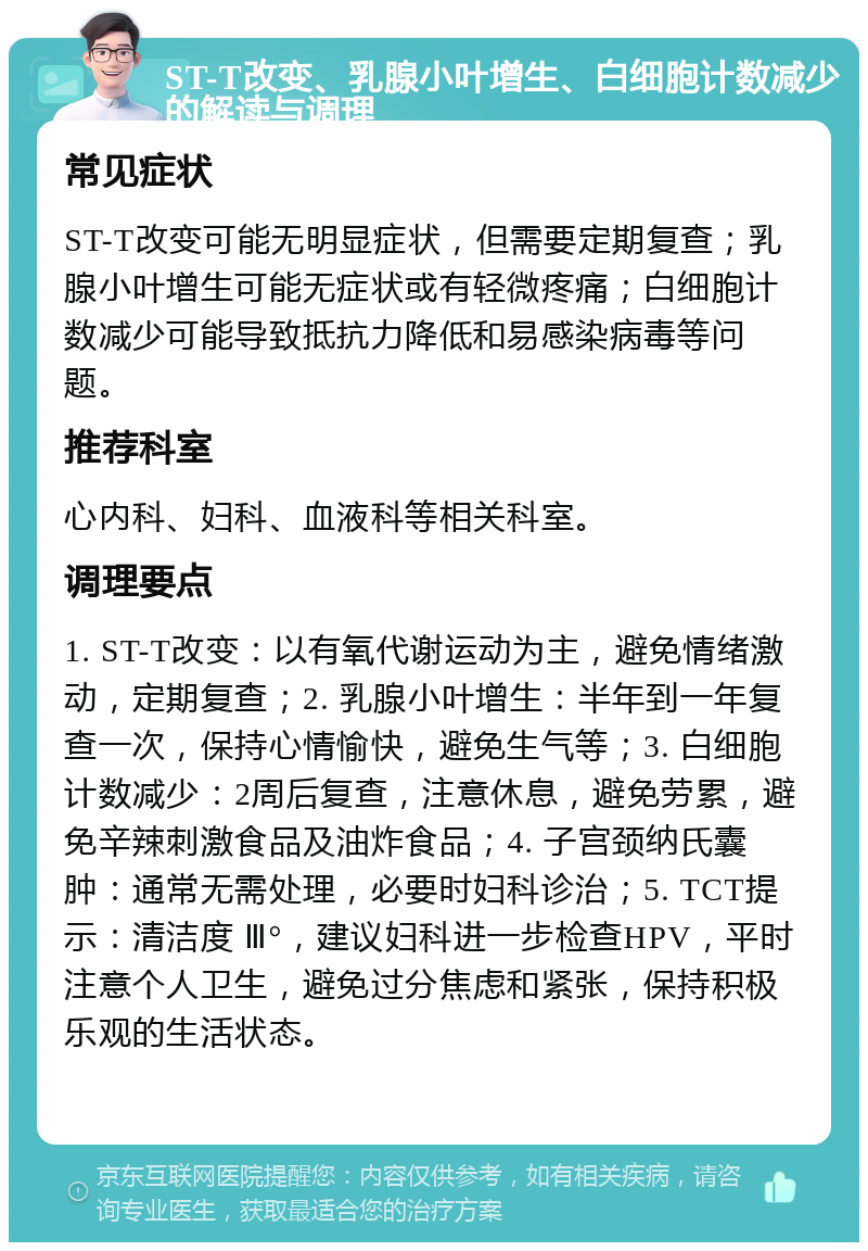 ST-T改变、乳腺小叶增生、白细胞计数减少的解读与调理 常见症状 ST-T改变可能无明显症状，但需要定期复查；乳腺小叶增生可能无症状或有轻微疼痛；白细胞计数减少可能导致抵抗力降低和易感染病毒等问题。 推荐科室 心内科、妇科、血液科等相关科室。 调理要点 1. ST-T改变：以有氧代谢运动为主，避免情绪激动，定期复查；2. 乳腺小叶增生：半年到一年复查一次，保持心情愉快，避免生气等；3. 白细胞计数减少：2周后复查，注意休息，避免劳累，避免辛辣刺激食品及油炸食品；4. 子宫颈纳氏囊肿：通常无需处理，必要时妇科诊治；5. TCT提示：清洁度 Ⅲ°，建议妇科进一步检查HPV，平时注意个人卫生，避免过分焦虑和紧张，保持积极乐观的生活状态。