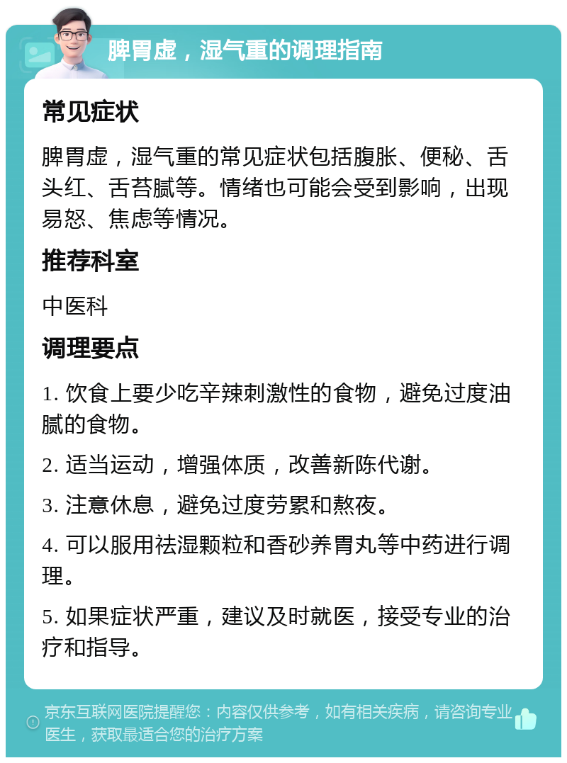 脾胃虚，湿气重的调理指南 常见症状 脾胃虚，湿气重的常见症状包括腹胀、便秘、舌头红、舌苔腻等。情绪也可能会受到影响，出现易怒、焦虑等情况。 推荐科室 中医科 调理要点 1. 饮食上要少吃辛辣刺激性的食物，避免过度油腻的食物。 2. 适当运动，增强体质，改善新陈代谢。 3. 注意休息，避免过度劳累和熬夜。 4. 可以服用祛湿颗粒和香砂养胃丸等中药进行调理。 5. 如果症状严重，建议及时就医，接受专业的治疗和指导。