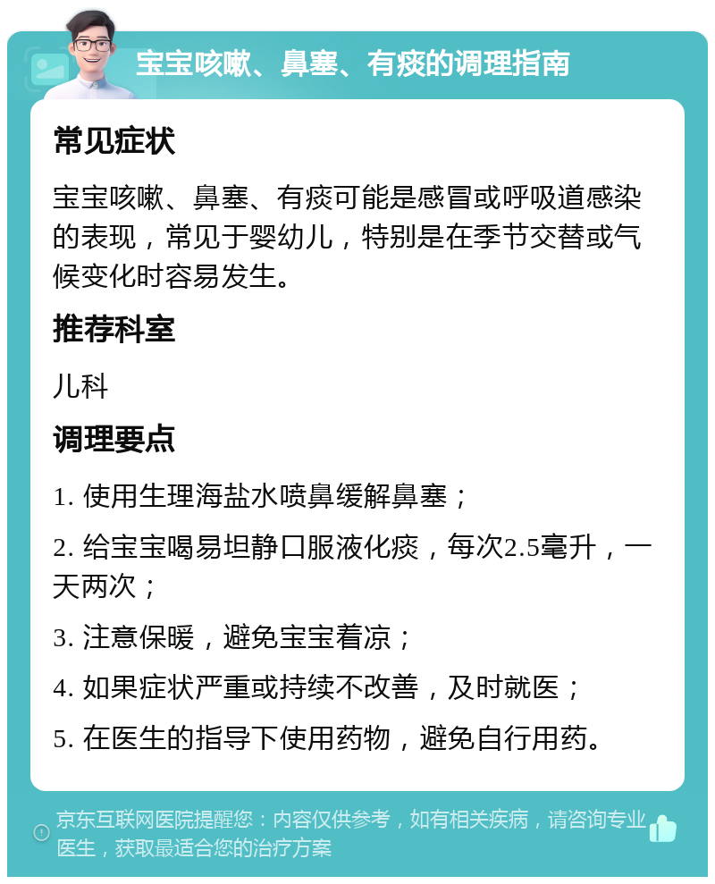 宝宝咳嗽、鼻塞、有痰的调理指南 常见症状 宝宝咳嗽、鼻塞、有痰可能是感冒或呼吸道感染的表现，常见于婴幼儿，特别是在季节交替或气候变化时容易发生。 推荐科室 儿科 调理要点 1. 使用生理海盐水喷鼻缓解鼻塞； 2. 给宝宝喝易坦静口服液化痰，每次2.5毫升，一天两次； 3. 注意保暖，避免宝宝着凉； 4. 如果症状严重或持续不改善，及时就医； 5. 在医生的指导下使用药物，避免自行用药。