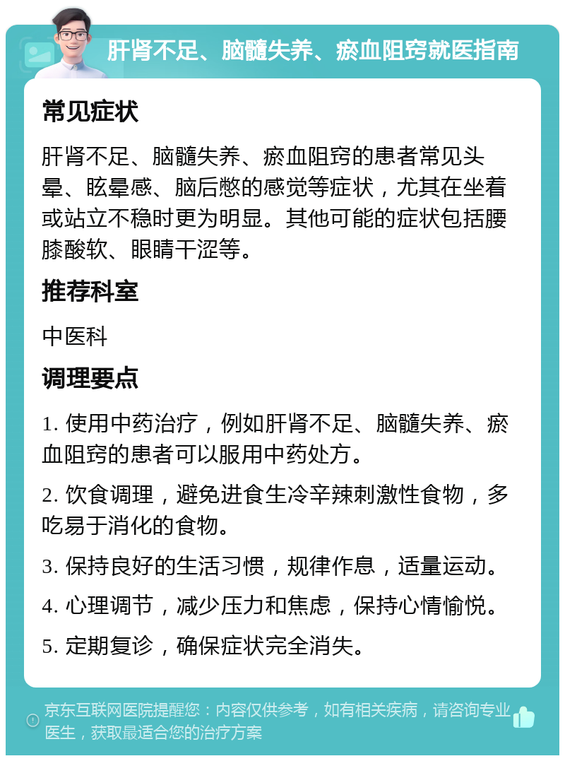 肝肾不足、脑髓失养、瘀血阻窍就医指南 常见症状 肝肾不足、脑髓失养、瘀血阻窍的患者常见头晕、眩晕感、脑后憋的感觉等症状，尤其在坐着或站立不稳时更为明显。其他可能的症状包括腰膝酸软、眼睛干涩等。 推荐科室 中医科 调理要点 1. 使用中药治疗，例如肝肾不足、脑髓失养、瘀血阻窍的患者可以服用中药处方。 2. 饮食调理，避免进食生冷辛辣刺激性食物，多吃易于消化的食物。 3. 保持良好的生活习惯，规律作息，适量运动。 4. 心理调节，减少压力和焦虑，保持心情愉悦。 5. 定期复诊，确保症状完全消失。