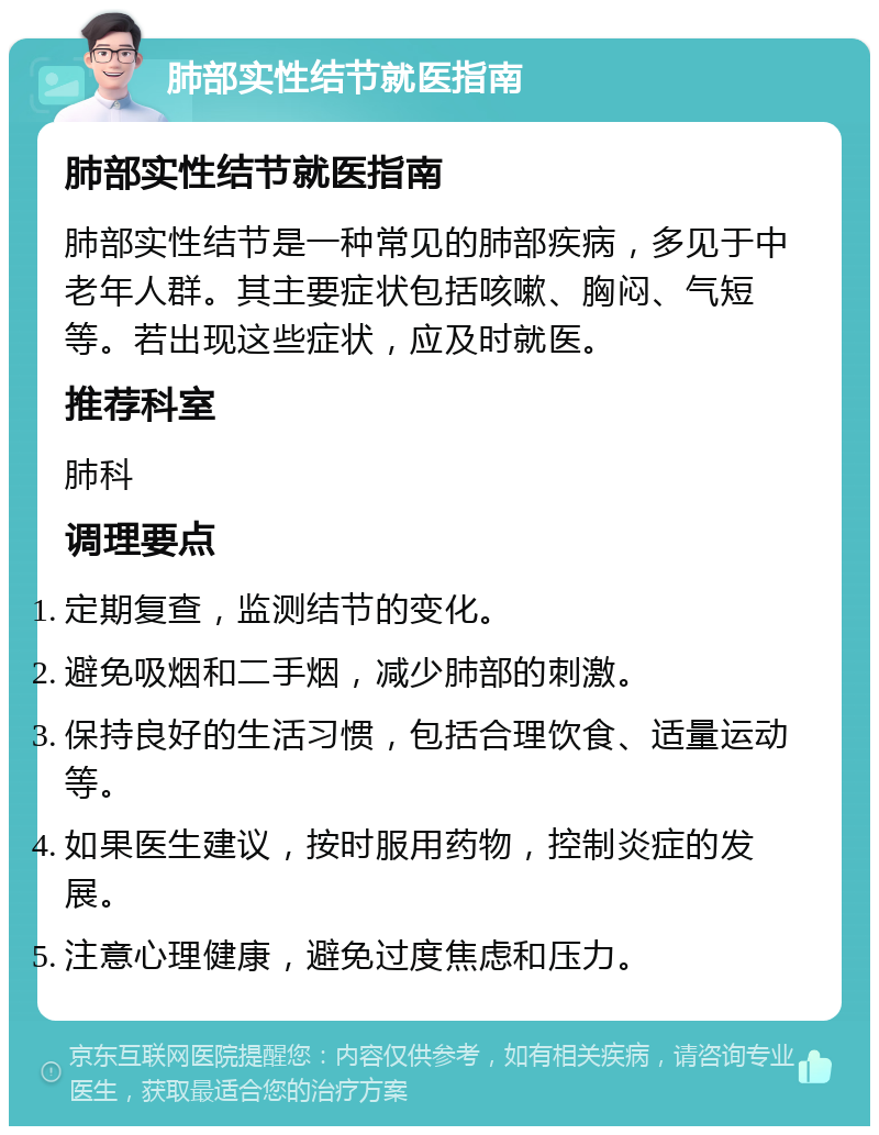 肺部实性结节就医指南 肺部实性结节就医指南 肺部实性结节是一种常见的肺部疾病，多见于中老年人群。其主要症状包括咳嗽、胸闷、气短等。若出现这些症状，应及时就医。 推荐科室 肺科 调理要点 定期复查，监测结节的变化。 避免吸烟和二手烟，减少肺部的刺激。 保持良好的生活习惯，包括合理饮食、适量运动等。 如果医生建议，按时服用药物，控制炎症的发展。 注意心理健康，避免过度焦虑和压力。