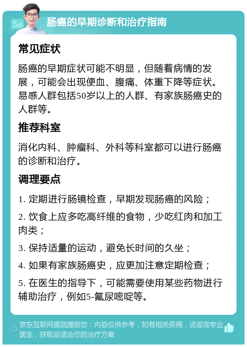 肠癌的早期诊断和治疗指南 常见症状 肠癌的早期症状可能不明显，但随着病情的发展，可能会出现便血、腹痛、体重下降等症状。易感人群包括50岁以上的人群、有家族肠癌史的人群等。 推荐科室 消化内科、肿瘤科、外科等科室都可以进行肠癌的诊断和治疗。 调理要点 1. 定期进行肠镜检查，早期发现肠癌的风险； 2. 饮食上应多吃高纤维的食物，少吃红肉和加工肉类； 3. 保持适量的运动，避免长时间的久坐； 4. 如果有家族肠癌史，应更加注意定期检查； 5. 在医生的指导下，可能需要使用某些药物进行辅助治疗，例如5-氟尿嘧啶等。