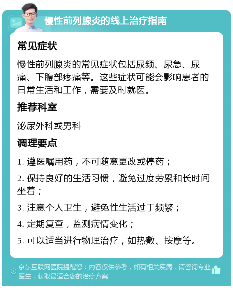 慢性前列腺炎的线上治疗指南 常见症状 慢性前列腺炎的常见症状包括尿频、尿急、尿痛、下腹部疼痛等。这些症状可能会影响患者的日常生活和工作，需要及时就医。 推荐科室 泌尿外科或男科 调理要点 1. 遵医嘱用药，不可随意更改或停药； 2. 保持良好的生活习惯，避免过度劳累和长时间坐着； 3. 注意个人卫生，避免性生活过于频繁； 4. 定期复查，监测病情变化； 5. 可以适当进行物理治疗，如热敷、按摩等。