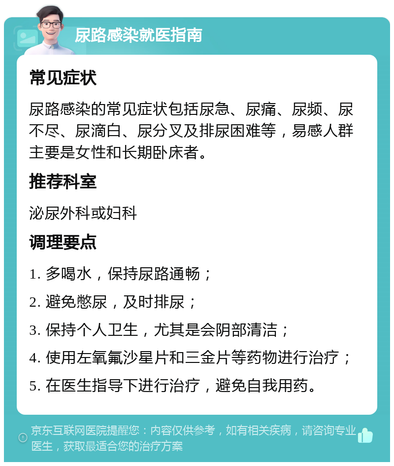 尿路感染就医指南 常见症状 尿路感染的常见症状包括尿急、尿痛、尿频、尿不尽、尿滴白、尿分叉及排尿困难等，易感人群主要是女性和长期卧床者。 推荐科室 泌尿外科或妇科 调理要点 1. 多喝水，保持尿路通畅； 2. 避免憋尿，及时排尿； 3. 保持个人卫生，尤其是会阴部清洁； 4. 使用左氧氟沙星片和三金片等药物进行治疗； 5. 在医生指导下进行治疗，避免自我用药。