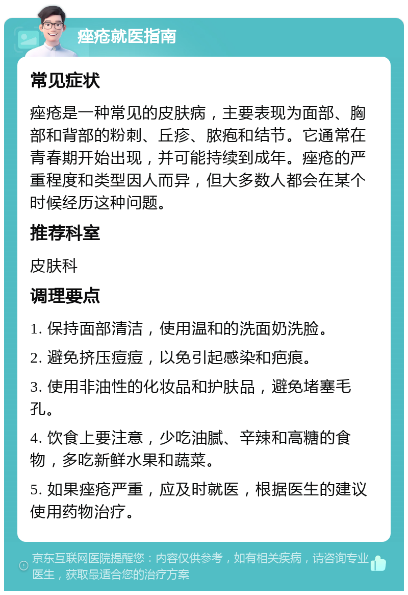 痤疮就医指南 常见症状 痤疮是一种常见的皮肤病，主要表现为面部、胸部和背部的粉刺、丘疹、脓疱和结节。它通常在青春期开始出现，并可能持续到成年。痤疮的严重程度和类型因人而异，但大多数人都会在某个时候经历这种问题。 推荐科室 皮肤科 调理要点 1. 保持面部清洁，使用温和的洗面奶洗脸。 2. 避免挤压痘痘，以免引起感染和疤痕。 3. 使用非油性的化妆品和护肤品，避免堵塞毛孔。 4. 饮食上要注意，少吃油腻、辛辣和高糖的食物，多吃新鲜水果和蔬菜。 5. 如果痤疮严重，应及时就医，根据医生的建议使用药物治疗。