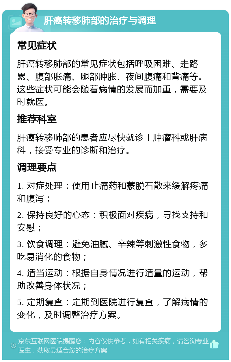 肝癌转移肺部的治疗与调理 常见症状 肝癌转移肺部的常见症状包括呼吸困难、走路累、腹部胀痛、腿部肿胀、夜间腹痛和背痛等。这些症状可能会随着病情的发展而加重，需要及时就医。 推荐科室 肝癌转移肺部的患者应尽快就诊于肿瘤科或肝病科，接受专业的诊断和治疗。 调理要点 1. 对症处理：使用止痛药和蒙脱石散来缓解疼痛和腹泻； 2. 保持良好的心态：积极面对疾病，寻找支持和安慰； 3. 饮食调理：避免油腻、辛辣等刺激性食物，多吃易消化的食物； 4. 适当运动：根据自身情况进行适量的运动，帮助改善身体状况； 5. 定期复查：定期到医院进行复查，了解病情的变化，及时调整治疗方案。