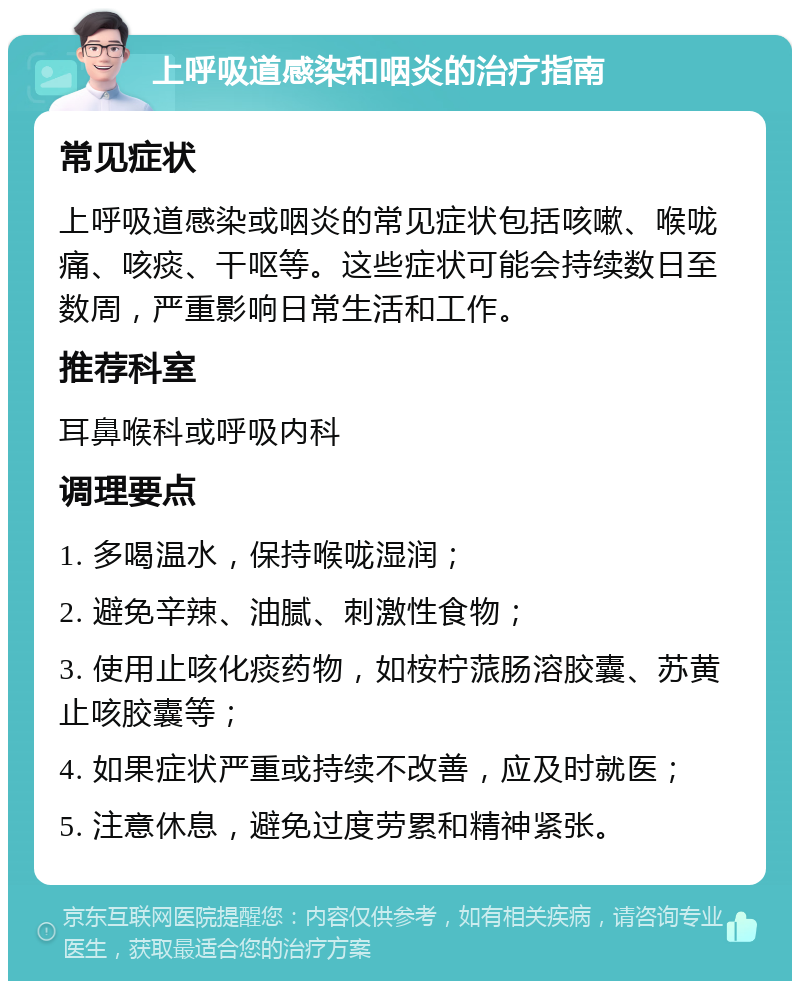 上呼吸道感染和咽炎的治疗指南 常见症状 上呼吸道感染或咽炎的常见症状包括咳嗽、喉咙痛、咳痰、干呕等。这些症状可能会持续数日至数周，严重影响日常生活和工作。 推荐科室 耳鼻喉科或呼吸内科 调理要点 1. 多喝温水，保持喉咙湿润； 2. 避免辛辣、油腻、刺激性食物； 3. 使用止咳化痰药物，如桉柠蒎肠溶胶囊、苏黄止咳胶囊等； 4. 如果症状严重或持续不改善，应及时就医； 5. 注意休息，避免过度劳累和精神紧张。