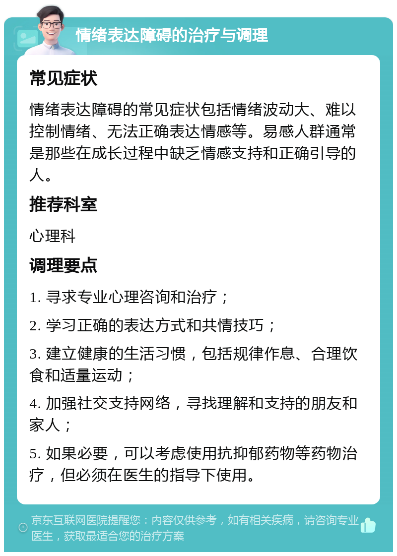 情绪表达障碍的治疗与调理 常见症状 情绪表达障碍的常见症状包括情绪波动大、难以控制情绪、无法正确表达情感等。易感人群通常是那些在成长过程中缺乏情感支持和正确引导的人。 推荐科室 心理科 调理要点 1. 寻求专业心理咨询和治疗； 2. 学习正确的表达方式和共情技巧； 3. 建立健康的生活习惯，包括规律作息、合理饮食和适量运动； 4. 加强社交支持网络，寻找理解和支持的朋友和家人； 5. 如果必要，可以考虑使用抗抑郁药物等药物治疗，但必须在医生的指导下使用。