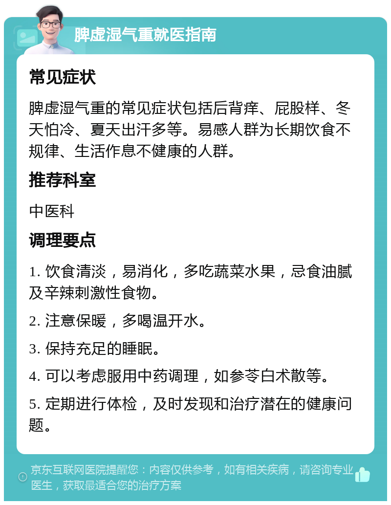 脾虚湿气重就医指南 常见症状 脾虚湿气重的常见症状包括后背痒、屁股样、冬天怕冷、夏天出汗多等。易感人群为长期饮食不规律、生活作息不健康的人群。 推荐科室 中医科 调理要点 1. 饮食清淡，易消化，多吃蔬菜水果，忌食油腻及辛辣刺激性食物。 2. 注意保暖，多喝温开水。 3. 保持充足的睡眠。 4. 可以考虑服用中药调理，如参苓白术散等。 5. 定期进行体检，及时发现和治疗潜在的健康问题。