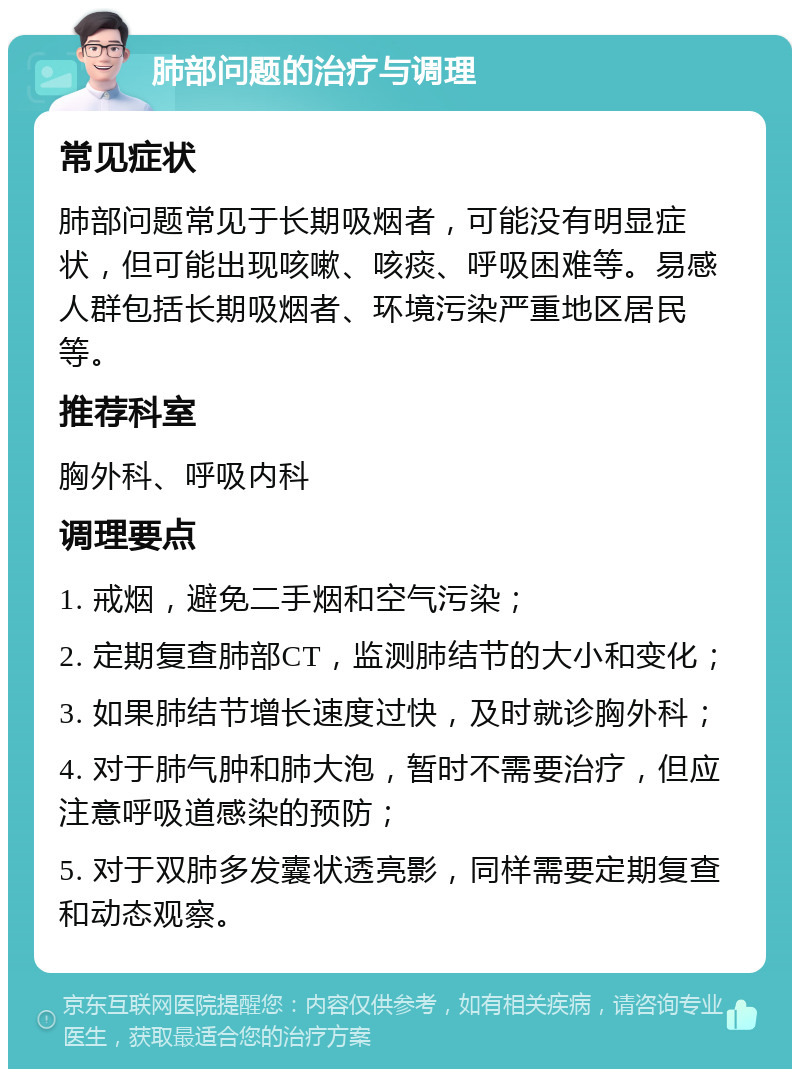 肺部问题的治疗与调理 常见症状 肺部问题常见于长期吸烟者，可能没有明显症状，但可能出现咳嗽、咳痰、呼吸困难等。易感人群包括长期吸烟者、环境污染严重地区居民等。 推荐科室 胸外科、呼吸内科 调理要点 1. 戒烟，避免二手烟和空气污染； 2. 定期复查肺部CT，监测肺结节的大小和变化； 3. 如果肺结节增长速度过快，及时就诊胸外科； 4. 对于肺气肿和肺大泡，暂时不需要治疗，但应注意呼吸道感染的预防； 5. 对于双肺多发囊状透亮影，同样需要定期复查和动态观察。