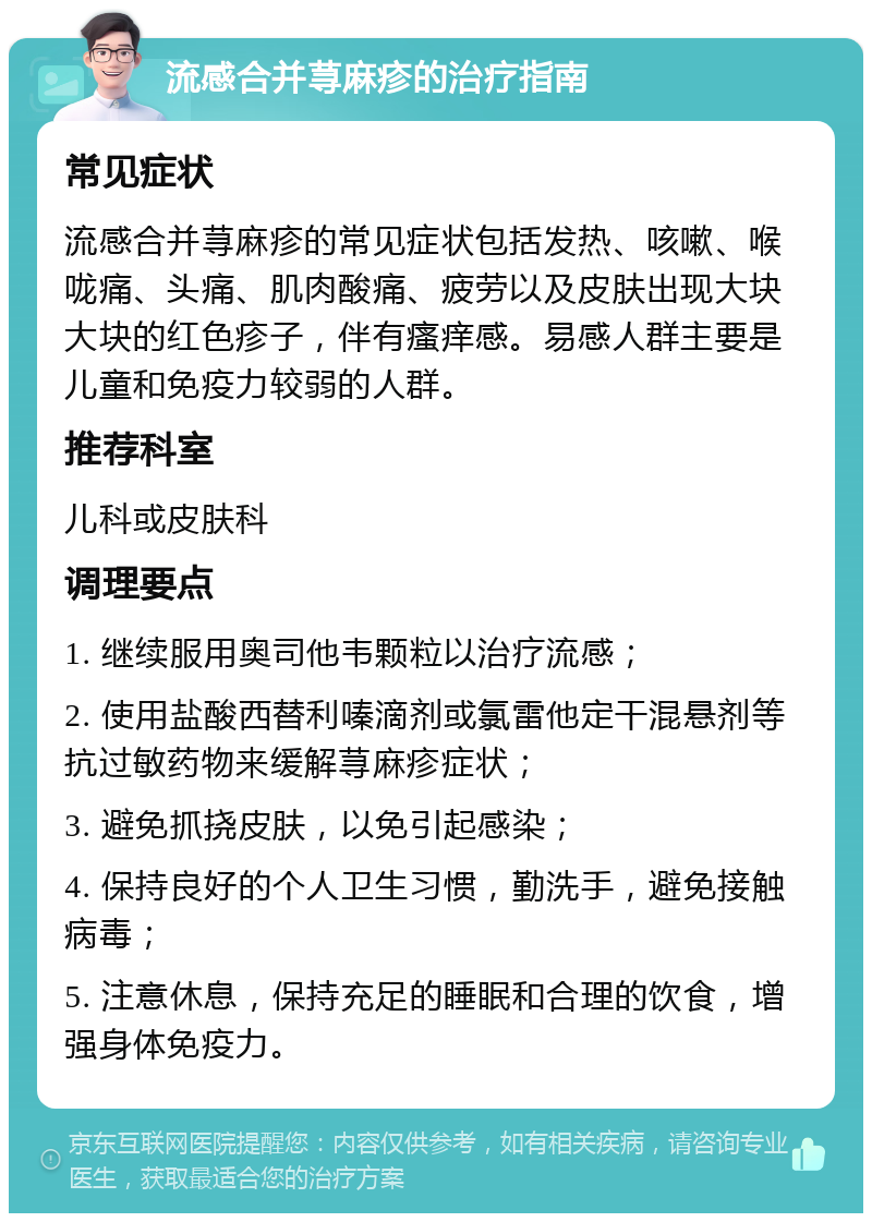 流感合并荨麻疹的治疗指南 常见症状 流感合并荨麻疹的常见症状包括发热、咳嗽、喉咙痛、头痛、肌肉酸痛、疲劳以及皮肤出现大块大块的红色疹子，伴有瘙痒感。易感人群主要是儿童和免疫力较弱的人群。 推荐科室 儿科或皮肤科 调理要点 1. 继续服用奥司他韦颗粒以治疗流感； 2. 使用盐酸西替利嗪滴剂或氯雷他定干混悬剂等抗过敏药物来缓解荨麻疹症状； 3. 避免抓挠皮肤，以免引起感染； 4. 保持良好的个人卫生习惯，勤洗手，避免接触病毒； 5. 注意休息，保持充足的睡眠和合理的饮食，增强身体免疫力。