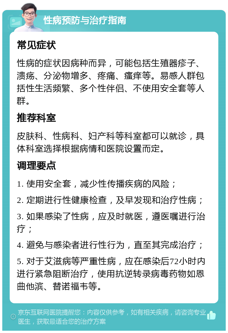 性病预防与治疗指南 常见症状 性病的症状因病种而异，可能包括生殖器疹子、溃疡、分泌物增多、疼痛、瘙痒等。易感人群包括性生活频繁、多个性伴侣、不使用安全套等人群。 推荐科室 皮肤科、性病科、妇产科等科室都可以就诊，具体科室选择根据病情和医院设置而定。 调理要点 1. 使用安全套，减少性传播疾病的风险； 2. 定期进行性健康检查，及早发现和治疗性病； 3. 如果感染了性病，应及时就医，遵医嘱进行治疗； 4. 避免与感染者进行性行为，直至其完成治疗； 5. 对于艾滋病等严重性病，应在感染后72小时内进行紧急阻断治疗，使用抗逆转录病毒药物如恩曲他滨、替诺福韦等。