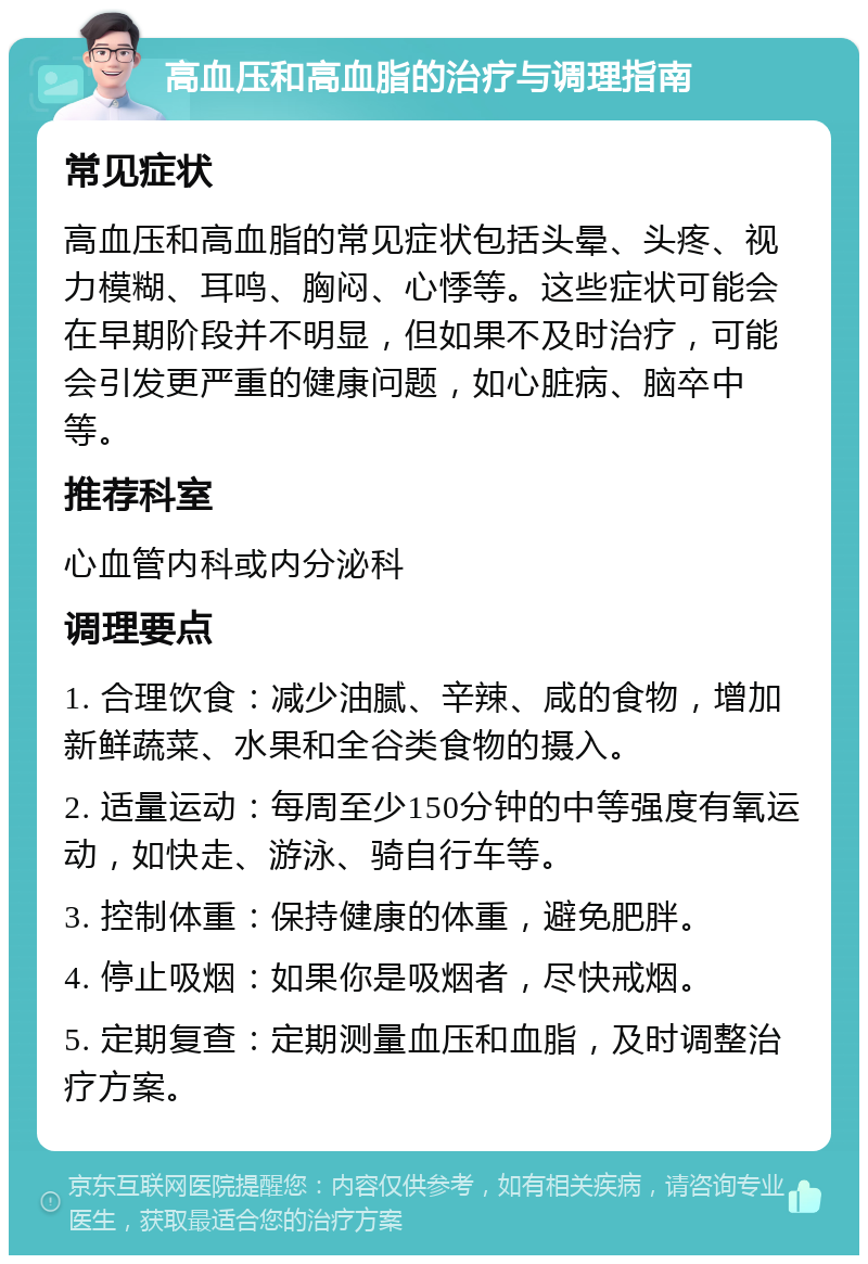 高血压和高血脂的治疗与调理指南 常见症状 高血压和高血脂的常见症状包括头晕、头疼、视力模糊、耳鸣、胸闷、心悸等。这些症状可能会在早期阶段并不明显，但如果不及时治疗，可能会引发更严重的健康问题，如心脏病、脑卒中等。 推荐科室 心血管内科或内分泌科 调理要点 1. 合理饮食：减少油腻、辛辣、咸的食物，增加新鲜蔬菜、水果和全谷类食物的摄入。 2. 适量运动：每周至少150分钟的中等强度有氧运动，如快走、游泳、骑自行车等。 3. 控制体重：保持健康的体重，避免肥胖。 4. 停止吸烟：如果你是吸烟者，尽快戒烟。 5. 定期复查：定期测量血压和血脂，及时调整治疗方案。