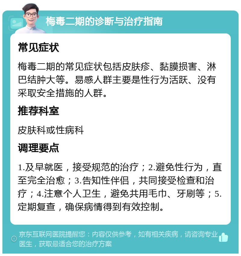 梅毒二期的诊断与治疗指南 常见症状 梅毒二期的常见症状包括皮肤疹、黏膜损害、淋巴结肿大等。易感人群主要是性行为活跃、没有采取安全措施的人群。 推荐科室 皮肤科或性病科 调理要点 1.及早就医，接受规范的治疗；2.避免性行为，直至完全治愈；3.告知性伴侣，共同接受检查和治疗；4.注意个人卫生，避免共用毛巾、牙刷等；5.定期复查，确保病情得到有效控制。