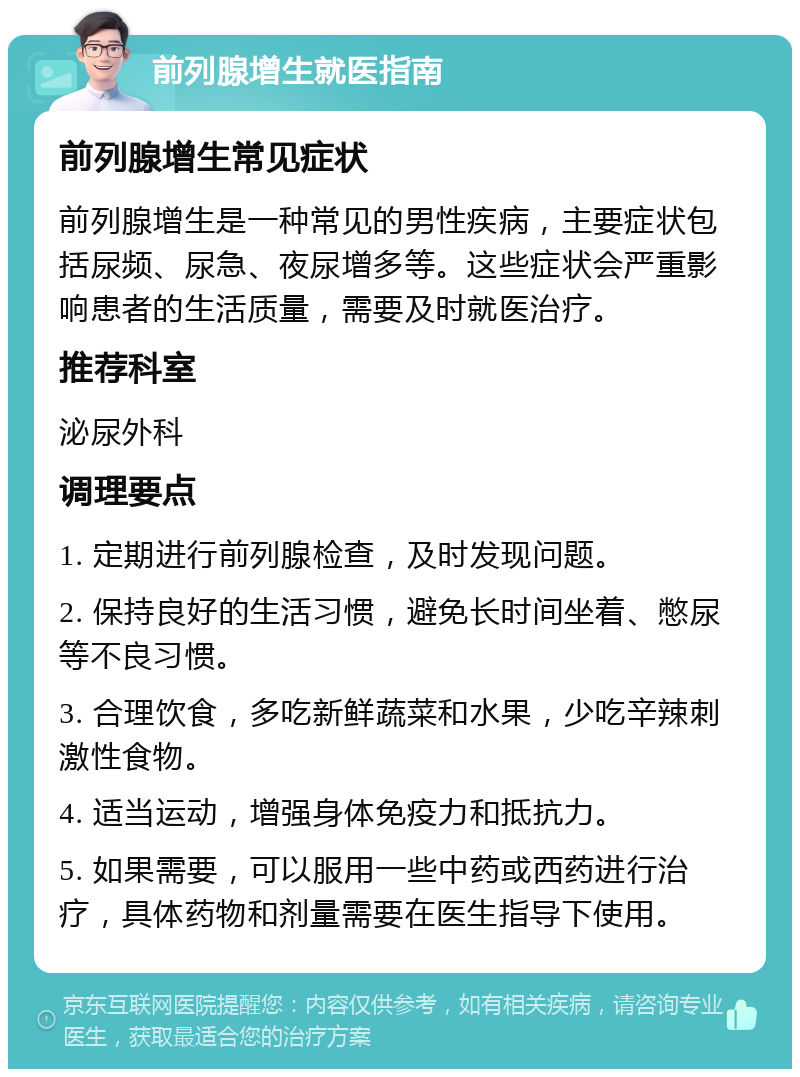 前列腺增生就医指南 前列腺增生常见症状 前列腺增生是一种常见的男性疾病，主要症状包括尿频、尿急、夜尿增多等。这些症状会严重影响患者的生活质量，需要及时就医治疗。 推荐科室 泌尿外科 调理要点 1. 定期进行前列腺检查，及时发现问题。 2. 保持良好的生活习惯，避免长时间坐着、憋尿等不良习惯。 3. 合理饮食，多吃新鲜蔬菜和水果，少吃辛辣刺激性食物。 4. 适当运动，增强身体免疫力和抵抗力。 5. 如果需要，可以服用一些中药或西药进行治疗，具体药物和剂量需要在医生指导下使用。