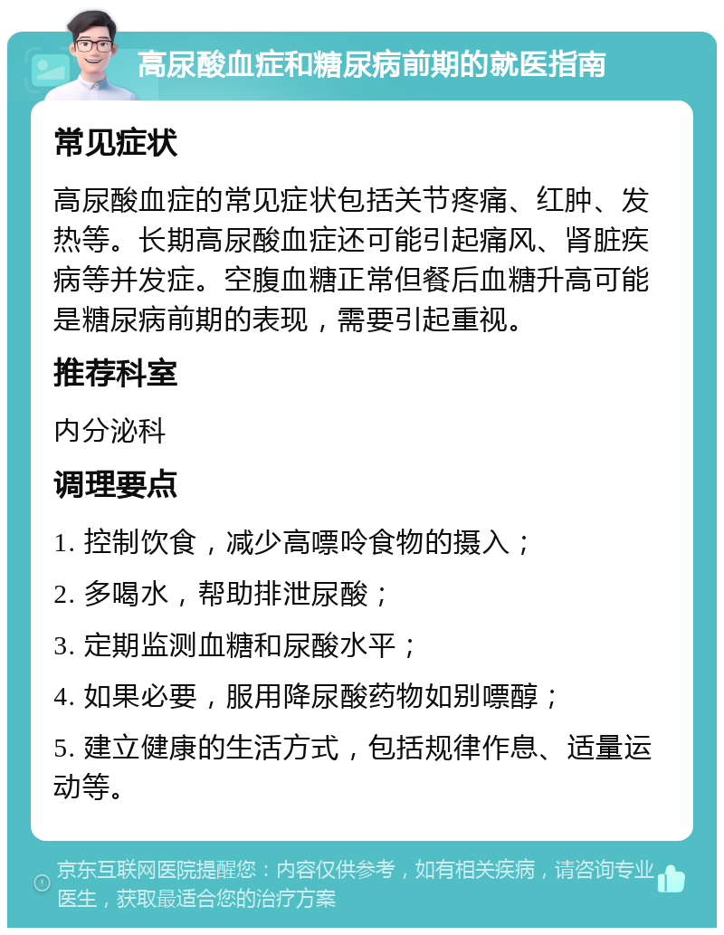 高尿酸血症和糖尿病前期的就医指南 常见症状 高尿酸血症的常见症状包括关节疼痛、红肿、发热等。长期高尿酸血症还可能引起痛风、肾脏疾病等并发症。空腹血糖正常但餐后血糖升高可能是糖尿病前期的表现，需要引起重视。 推荐科室 内分泌科 调理要点 1. 控制饮食，减少高嘌呤食物的摄入； 2. 多喝水，帮助排泄尿酸； 3. 定期监测血糖和尿酸水平； 4. 如果必要，服用降尿酸药物如别嘌醇； 5. 建立健康的生活方式，包括规律作息、适量运动等。