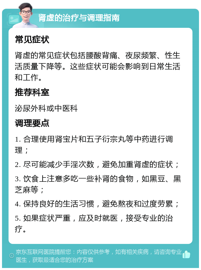 肾虚的治疗与调理指南 常见症状 肾虚的常见症状包括腰酸背痛、夜尿频繁、性生活质量下降等。这些症状可能会影响到日常生活和工作。 推荐科室 泌尿外科或中医科 调理要点 1. 合理使用肾宝片和五子衍宗丸等中药进行调理； 2. 尽可能减少手淫次数，避免加重肾虚的症状； 3. 饮食上注意多吃一些补肾的食物，如黑豆、黑芝麻等； 4. 保持良好的生活习惯，避免熬夜和过度劳累； 5. 如果症状严重，应及时就医，接受专业的治疗。