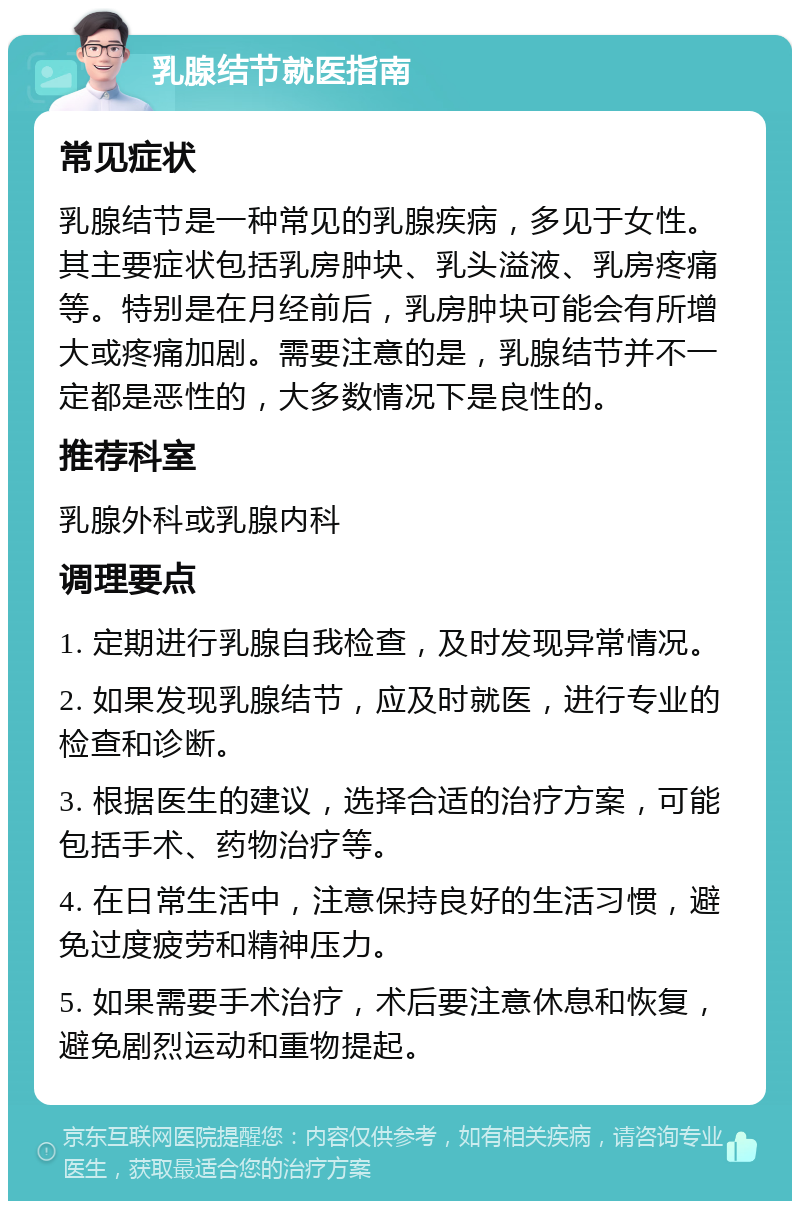 乳腺结节就医指南 常见症状 乳腺结节是一种常见的乳腺疾病，多见于女性。其主要症状包括乳房肿块、乳头溢液、乳房疼痛等。特别是在月经前后，乳房肿块可能会有所增大或疼痛加剧。需要注意的是，乳腺结节并不一定都是恶性的，大多数情况下是良性的。 推荐科室 乳腺外科或乳腺内科 调理要点 1. 定期进行乳腺自我检查，及时发现异常情况。 2. 如果发现乳腺结节，应及时就医，进行专业的检查和诊断。 3. 根据医生的建议，选择合适的治疗方案，可能包括手术、药物治疗等。 4. 在日常生活中，注意保持良好的生活习惯，避免过度疲劳和精神压力。 5. 如果需要手术治疗，术后要注意休息和恢复，避免剧烈运动和重物提起。