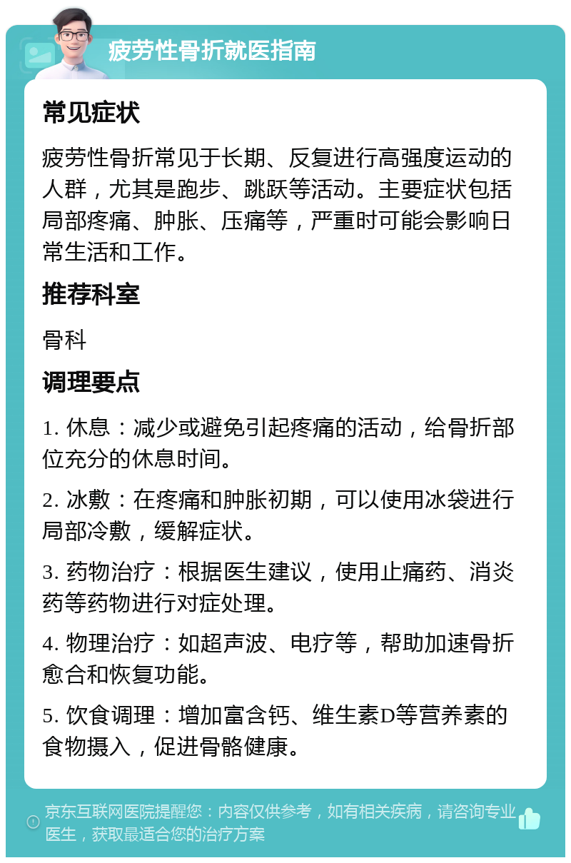 疲劳性骨折就医指南 常见症状 疲劳性骨折常见于长期、反复进行高强度运动的人群，尤其是跑步、跳跃等活动。主要症状包括局部疼痛、肿胀、压痛等，严重时可能会影响日常生活和工作。 推荐科室 骨科 调理要点 1. 休息：减少或避免引起疼痛的活动，给骨折部位充分的休息时间。 2. 冰敷：在疼痛和肿胀初期，可以使用冰袋进行局部冷敷，缓解症状。 3. 药物治疗：根据医生建议，使用止痛药、消炎药等药物进行对症处理。 4. 物理治疗：如超声波、电疗等，帮助加速骨折愈合和恢复功能。 5. 饮食调理：增加富含钙、维生素D等营养素的食物摄入，促进骨骼健康。