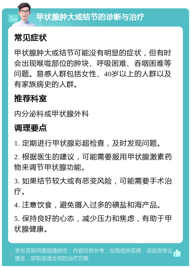 甲状腺肿大或结节的诊断与治疗 常见症状 甲状腺肿大或结节可能没有明显的症状，但有时会出现喉咙部位的肿块、呼吸困难、吞咽困难等问题。易感人群包括女性、40岁以上的人群以及有家族病史的人群。 推荐科室 内分泌科或甲状腺外科 调理要点 1. 定期进行甲状腺彩超检查，及时发现问题。 2. 根据医生的建议，可能需要服用甲状腺激素药物来调节甲状腺功能。 3. 如果结节较大或有恶变风险，可能需要手术治疗。 4. 注意饮食，避免摄入过多的碘盐和海产品。 5. 保持良好的心态，减少压力和焦虑，有助于甲状腺健康。