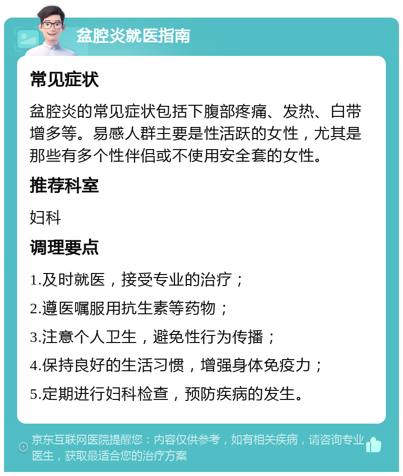 盆腔炎就医指南 常见症状 盆腔炎的常见症状包括下腹部疼痛、发热、白带增多等。易感人群主要是性活跃的女性，尤其是那些有多个性伴侣或不使用安全套的女性。 推荐科室 妇科 调理要点 1.及时就医，接受专业的治疗； 2.遵医嘱服用抗生素等药物； 3.注意个人卫生，避免性行为传播； 4.保持良好的生活习惯，增强身体免疫力； 5.定期进行妇科检查，预防疾病的发生。