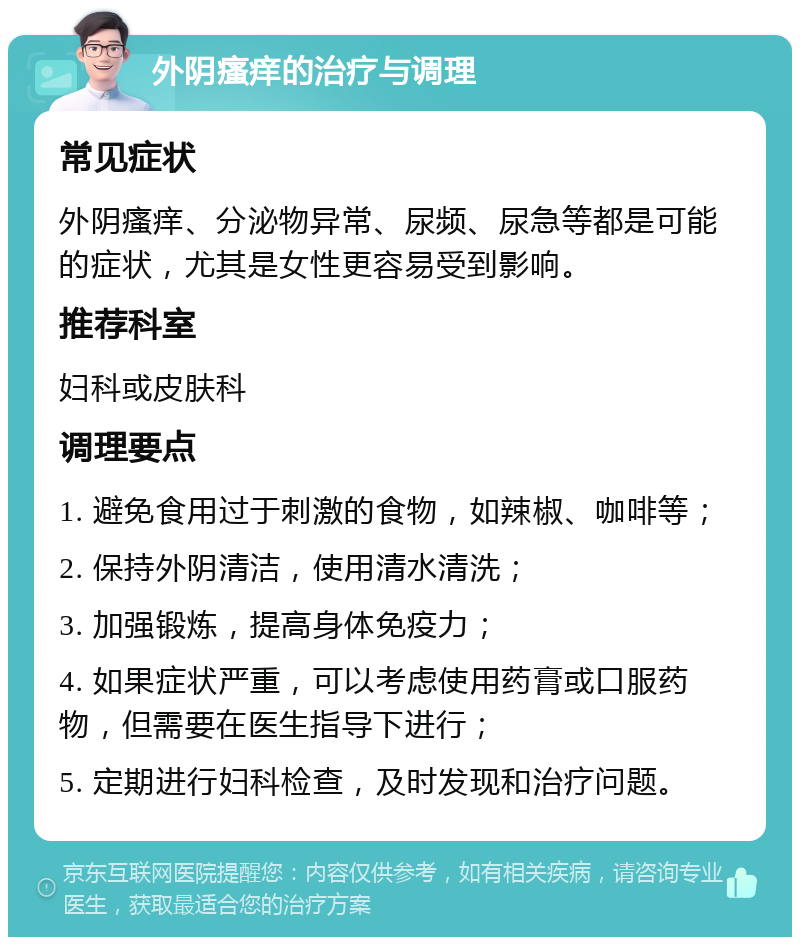 外阴瘙痒的治疗与调理 常见症状 外阴瘙痒、分泌物异常、尿频、尿急等都是可能的症状，尤其是女性更容易受到影响。 推荐科室 妇科或皮肤科 调理要点 1. 避免食用过于刺激的食物，如辣椒、咖啡等； 2. 保持外阴清洁，使用清水清洗； 3. 加强锻炼，提高身体免疫力； 4. 如果症状严重，可以考虑使用药膏或口服药物，但需要在医生指导下进行； 5. 定期进行妇科检查，及时发现和治疗问题。