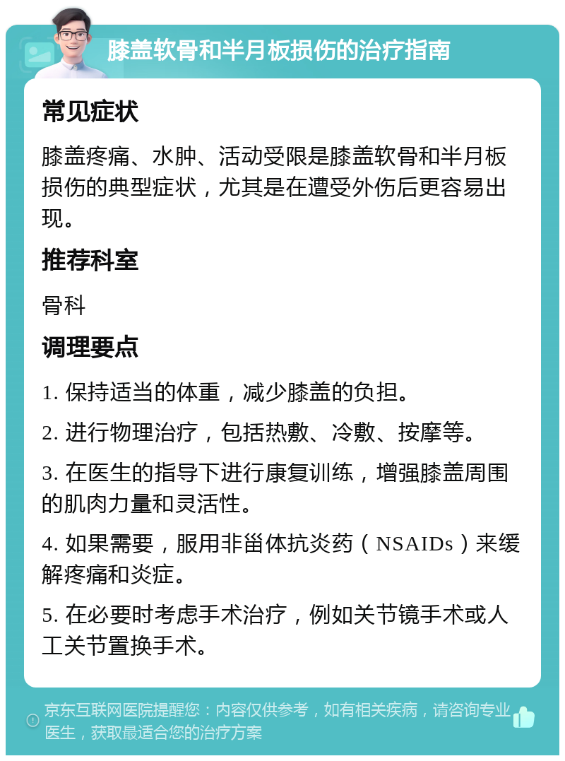 膝盖软骨和半月板损伤的治疗指南 常见症状 膝盖疼痛、水肿、活动受限是膝盖软骨和半月板损伤的典型症状，尤其是在遭受外伤后更容易出现。 推荐科室 骨科 调理要点 1. 保持适当的体重，减少膝盖的负担。 2. 进行物理治疗，包括热敷、冷敷、按摩等。 3. 在医生的指导下进行康复训练，增强膝盖周围的肌肉力量和灵活性。 4. 如果需要，服用非甾体抗炎药（NSAIDs）来缓解疼痛和炎症。 5. 在必要时考虑手术治疗，例如关节镜手术或人工关节置换手术。