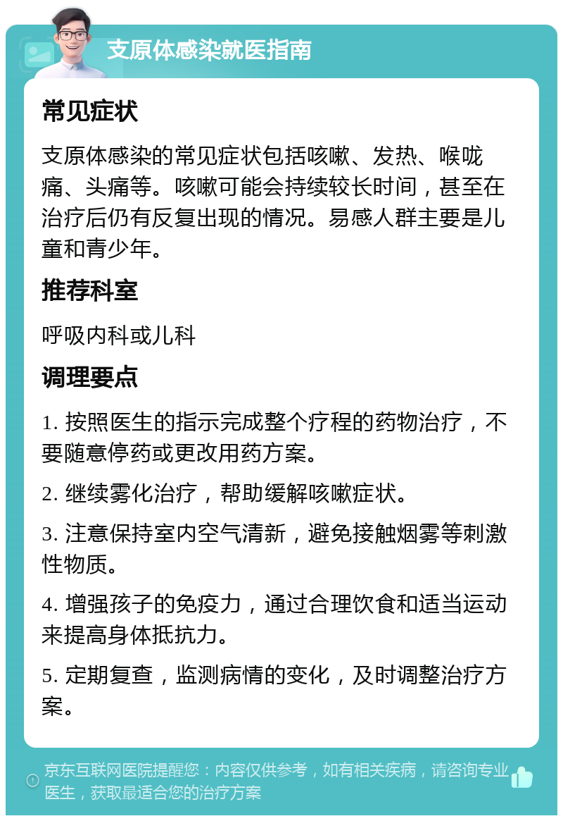 支原体感染就医指南 常见症状 支原体感染的常见症状包括咳嗽、发热、喉咙痛、头痛等。咳嗽可能会持续较长时间，甚至在治疗后仍有反复出现的情况。易感人群主要是儿童和青少年。 推荐科室 呼吸内科或儿科 调理要点 1. 按照医生的指示完成整个疗程的药物治疗，不要随意停药或更改用药方案。 2. 继续雾化治疗，帮助缓解咳嗽症状。 3. 注意保持室内空气清新，避免接触烟雾等刺激性物质。 4. 增强孩子的免疫力，通过合理饮食和适当运动来提高身体抵抗力。 5. 定期复查，监测病情的变化，及时调整治疗方案。