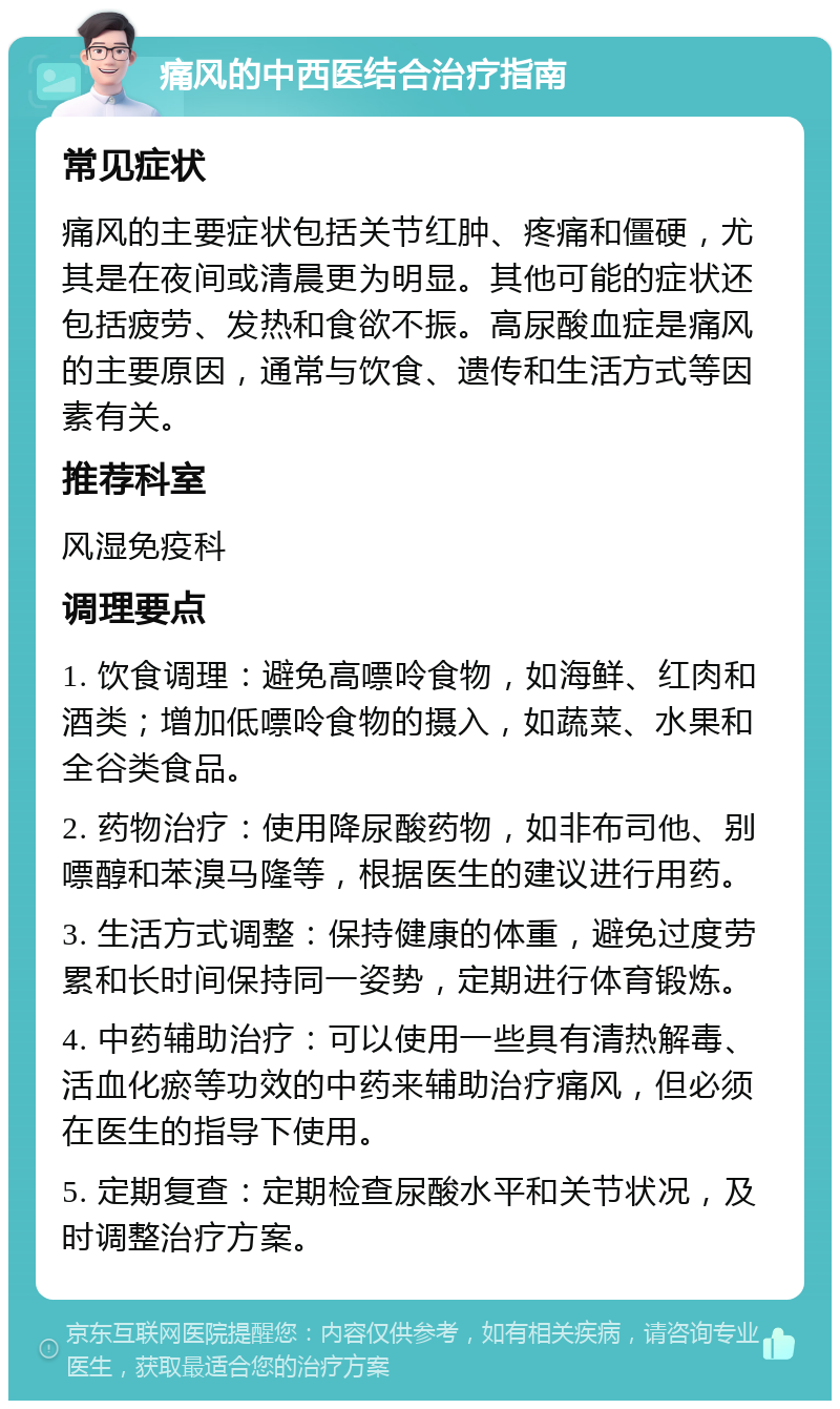 痛风的中西医结合治疗指南 常见症状 痛风的主要症状包括关节红肿、疼痛和僵硬，尤其是在夜间或清晨更为明显。其他可能的症状还包括疲劳、发热和食欲不振。高尿酸血症是痛风的主要原因，通常与饮食、遗传和生活方式等因素有关。 推荐科室 风湿免疫科 调理要点 1. 饮食调理：避免高嘌呤食物，如海鲜、红肉和酒类；增加低嘌呤食物的摄入，如蔬菜、水果和全谷类食品。 2. 药物治疗：使用降尿酸药物，如非布司他、别嘌醇和苯溴马隆等，根据医生的建议进行用药。 3. 生活方式调整：保持健康的体重，避免过度劳累和长时间保持同一姿势，定期进行体育锻炼。 4. 中药辅助治疗：可以使用一些具有清热解毒、活血化瘀等功效的中药来辅助治疗痛风，但必须在医生的指导下使用。 5. 定期复查：定期检查尿酸水平和关节状况，及时调整治疗方案。