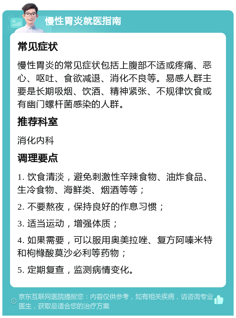 慢性胃炎就医指南 常见症状 慢性胃炎的常见症状包括上腹部不适或疼痛、恶心、呕吐、食欲减退、消化不良等。易感人群主要是长期吸烟、饮酒、精神紧张、不规律饮食或有幽门螺杆菌感染的人群。 推荐科室 消化内科 调理要点 1. 饮食清淡，避免刺激性辛辣食物、油炸食品、生冷食物、海鲜类、烟酒等等； 2. 不要熬夜，保持良好的作息习惯； 3. 适当运动，增强体质； 4. 如果需要，可以服用奥美拉唑、复方阿嗪米特和枸橼酸莫沙必利等药物； 5. 定期复查，监测病情变化。