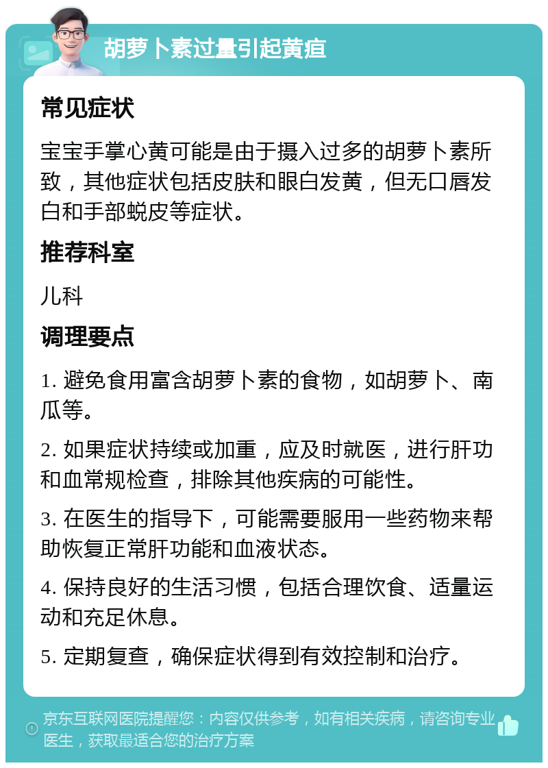 胡萝卜素过量引起黄疸 常见症状 宝宝手掌心黄可能是由于摄入过多的胡萝卜素所致，其他症状包括皮肤和眼白发黄，但无口唇发白和手部蜕皮等症状。 推荐科室 儿科 调理要点 1. 避免食用富含胡萝卜素的食物，如胡萝卜、南瓜等。 2. 如果症状持续或加重，应及时就医，进行肝功和血常规检查，排除其他疾病的可能性。 3. 在医生的指导下，可能需要服用一些药物来帮助恢复正常肝功能和血液状态。 4. 保持良好的生活习惯，包括合理饮食、适量运动和充足休息。 5. 定期复查，确保症状得到有效控制和治疗。