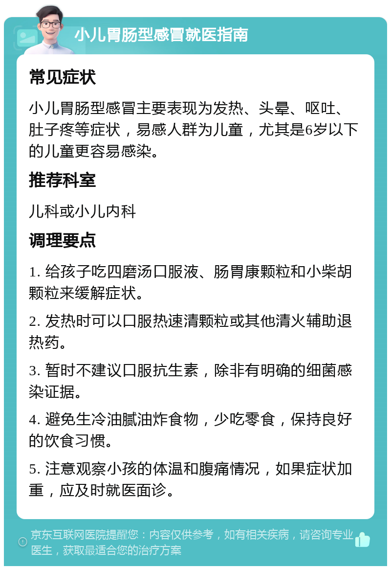 小儿胃肠型感冒就医指南 常见症状 小儿胃肠型感冒主要表现为发热、头晕、呕吐、肚子疼等症状，易感人群为儿童，尤其是6岁以下的儿童更容易感染。 推荐科室 儿科或小儿内科 调理要点 1. 给孩子吃四磨汤口服液、肠胃康颗粒和小柴胡颗粒来缓解症状。 2. 发热时可以口服热速清颗粒或其他清火辅助退热药。 3. 暂时不建议口服抗生素，除非有明确的细菌感染证据。 4. 避免生冷油腻油炸食物，少吃零食，保持良好的饮食习惯。 5. 注意观察小孩的体温和腹痛情况，如果症状加重，应及时就医面诊。