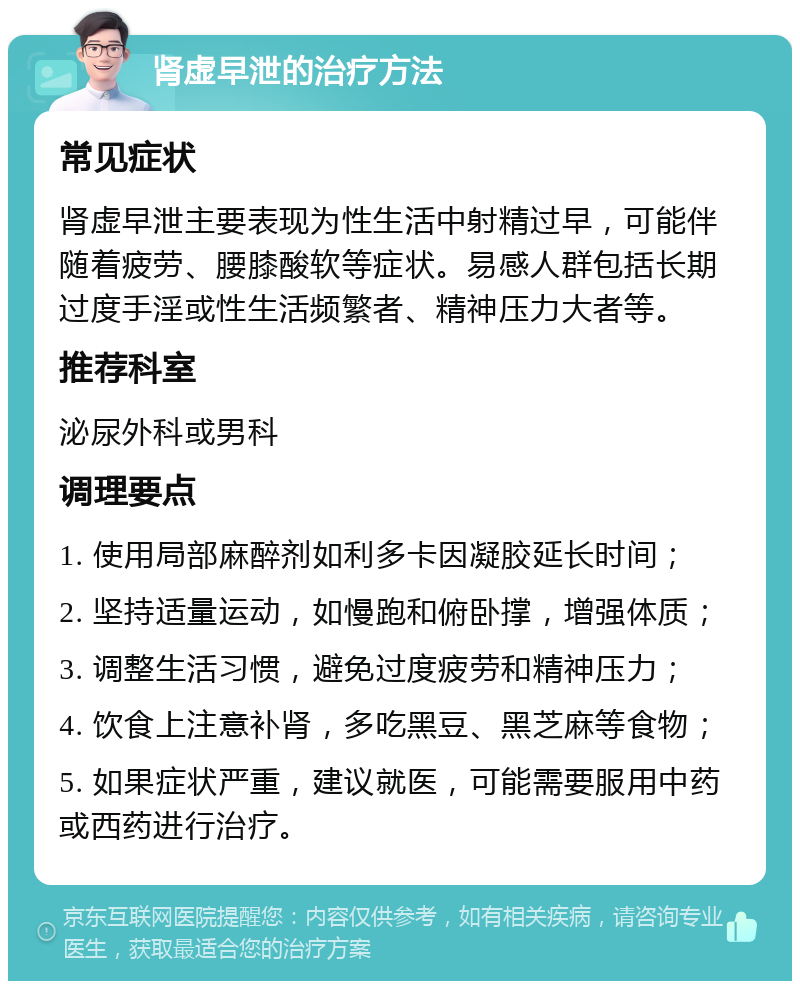 肾虚早泄的治疗方法 常见症状 肾虚早泄主要表现为性生活中射精过早，可能伴随着疲劳、腰膝酸软等症状。易感人群包括长期过度手淫或性生活频繁者、精神压力大者等。 推荐科室 泌尿外科或男科 调理要点 1. 使用局部麻醉剂如利多卡因凝胶延长时间； 2. 坚持适量运动，如慢跑和俯卧撑，增强体质； 3. 调整生活习惯，避免过度疲劳和精神压力； 4. 饮食上注意补肾，多吃黑豆、黑芝麻等食物； 5. 如果症状严重，建议就医，可能需要服用中药或西药进行治疗。