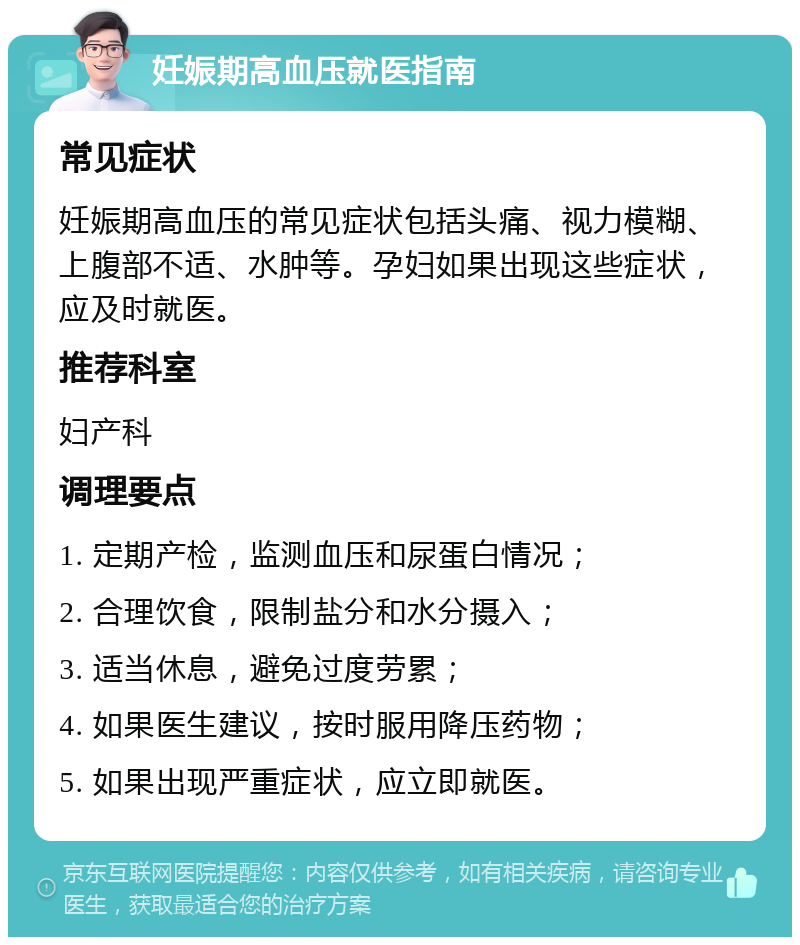 妊娠期高血压就医指南 常见症状 妊娠期高血压的常见症状包括头痛、视力模糊、上腹部不适、水肿等。孕妇如果出现这些症状，应及时就医。 推荐科室 妇产科 调理要点 1. 定期产检，监测血压和尿蛋白情况； 2. 合理饮食，限制盐分和水分摄入； 3. 适当休息，避免过度劳累； 4. 如果医生建议，按时服用降压药物； 5. 如果出现严重症状，应立即就医。