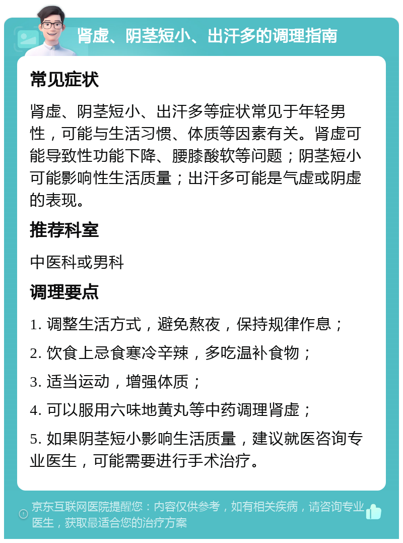 肾虚、阴茎短小、出汗多的调理指南 常见症状 肾虚、阴茎短小、出汗多等症状常见于年轻男性，可能与生活习惯、体质等因素有关。肾虚可能导致性功能下降、腰膝酸软等问题；阴茎短小可能影响性生活质量；出汗多可能是气虚或阴虚的表现。 推荐科室 中医科或男科 调理要点 1. 调整生活方式，避免熬夜，保持规律作息； 2. 饮食上忌食寒冷辛辣，多吃温补食物； 3. 适当运动，增强体质； 4. 可以服用六味地黄丸等中药调理肾虚； 5. 如果阴茎短小影响生活质量，建议就医咨询专业医生，可能需要进行手术治疗。