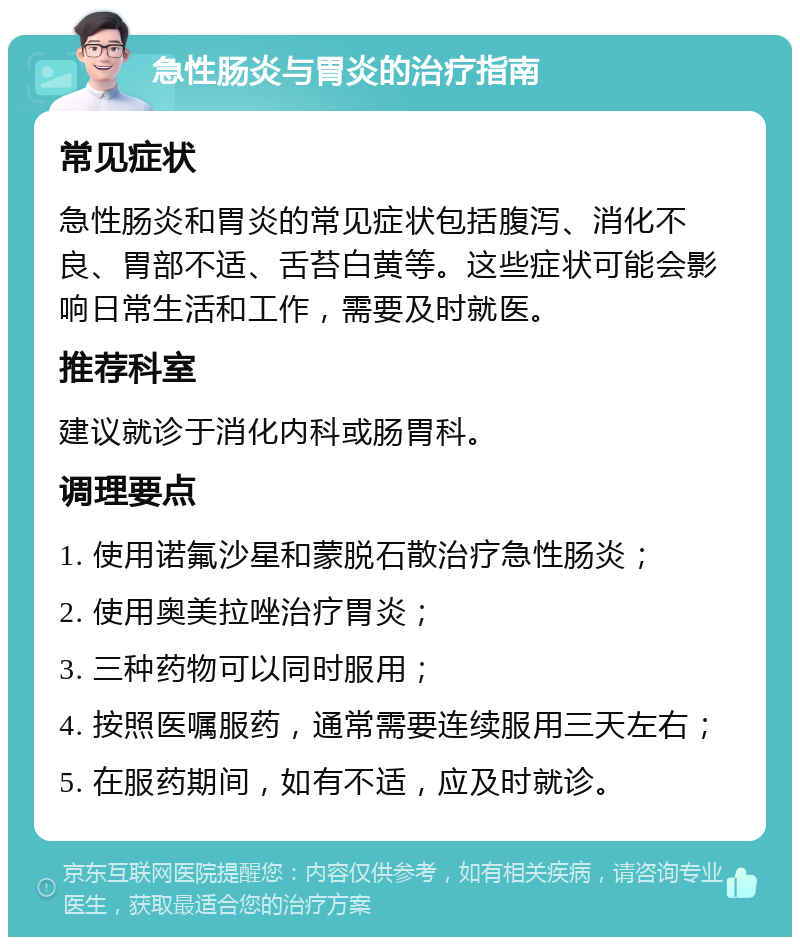 急性肠炎与胃炎的治疗指南 常见症状 急性肠炎和胃炎的常见症状包括腹泻、消化不良、胃部不适、舌苔白黄等。这些症状可能会影响日常生活和工作，需要及时就医。 推荐科室 建议就诊于消化内科或肠胃科。 调理要点 1. 使用诺氟沙星和蒙脱石散治疗急性肠炎； 2. 使用奥美拉唑治疗胃炎； 3. 三种药物可以同时服用； 4. 按照医嘱服药，通常需要连续服用三天左右； 5. 在服药期间，如有不适，应及时就诊。