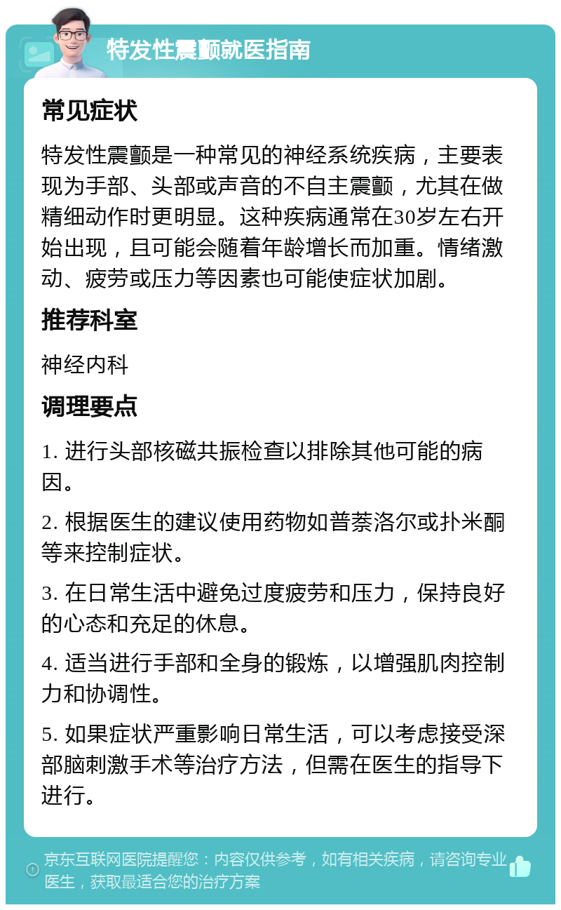 特发性震颤就医指南 常见症状 特发性震颤是一种常见的神经系统疾病，主要表现为手部、头部或声音的不自主震颤，尤其在做精细动作时更明显。这种疾病通常在30岁左右开始出现，且可能会随着年龄增长而加重。情绪激动、疲劳或压力等因素也可能使症状加剧。 推荐科室 神经内科 调理要点 1. 进行头部核磁共振检查以排除其他可能的病因。 2. 根据医生的建议使用药物如普萘洛尔或扑米酮等来控制症状。 3. 在日常生活中避免过度疲劳和压力，保持良好的心态和充足的休息。 4. 适当进行手部和全身的锻炼，以增强肌肉控制力和协调性。 5. 如果症状严重影响日常生活，可以考虑接受深部脑刺激手术等治疗方法，但需在医生的指导下进行。