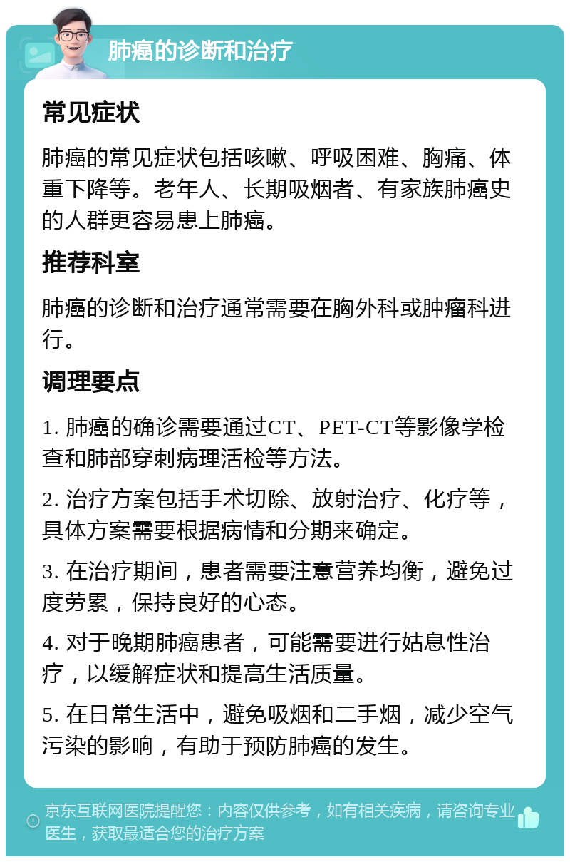 肺癌的诊断和治疗 常见症状 肺癌的常见症状包括咳嗽、呼吸困难、胸痛、体重下降等。老年人、长期吸烟者、有家族肺癌史的人群更容易患上肺癌。 推荐科室 肺癌的诊断和治疗通常需要在胸外科或肿瘤科进行。 调理要点 1. 肺癌的确诊需要通过CT、PET-CT等影像学检查和肺部穿刺病理活检等方法。 2. 治疗方案包括手术切除、放射治疗、化疗等，具体方案需要根据病情和分期来确定。 3. 在治疗期间，患者需要注意营养均衡，避免过度劳累，保持良好的心态。 4. 对于晚期肺癌患者，可能需要进行姑息性治疗，以缓解症状和提高生活质量。 5. 在日常生活中，避免吸烟和二手烟，减少空气污染的影响，有助于预防肺癌的发生。