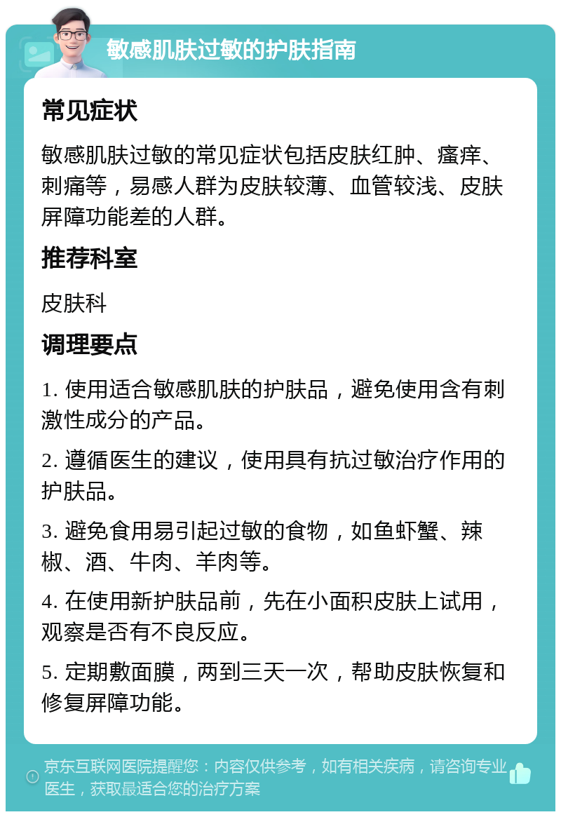 敏感肌肤过敏的护肤指南 常见症状 敏感肌肤过敏的常见症状包括皮肤红肿、瘙痒、刺痛等，易感人群为皮肤较薄、血管较浅、皮肤屏障功能差的人群。 推荐科室 皮肤科 调理要点 1. 使用适合敏感肌肤的护肤品，避免使用含有刺激性成分的产品。 2. 遵循医生的建议，使用具有抗过敏治疗作用的护肤品。 3. 避免食用易引起过敏的食物，如鱼虾蟹、辣椒、酒、牛肉、羊肉等。 4. 在使用新护肤品前，先在小面积皮肤上试用，观察是否有不良反应。 5. 定期敷面膜，两到三天一次，帮助皮肤恢复和修复屏障功能。